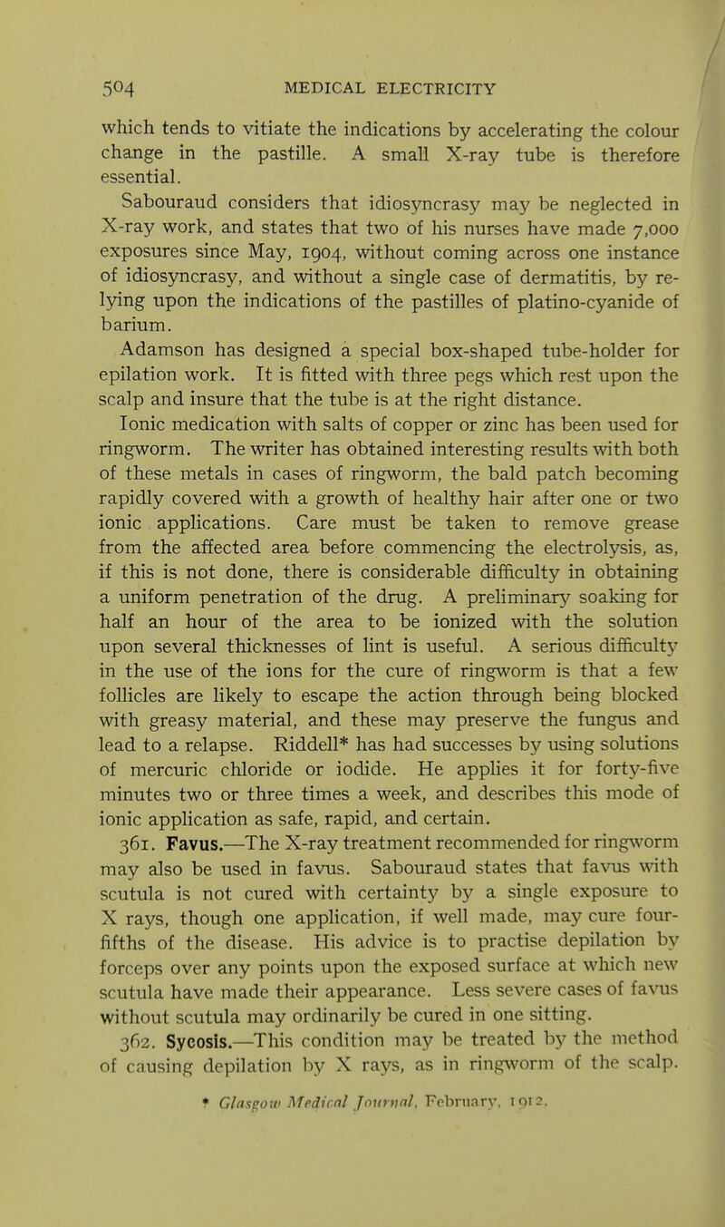 which tends to vitiate the indications by accelerating the colour change in the pastille. A small X-ray tube is therefore essential. Sabouraud considers that idiosyncrasy may be neglected in X-ray work, and states that two of his nurses have made 7,000 exposures since May, 1904, without coming across one instance of idiosyncrasy, and without a single case of dermatitis, by re- lying upon the indications of the pastilles of platino-cyanide of barium. Adamson has designed a special box-shaped tube-holder for epilation work. It is fitted with three pegs which rest upon the scalp and insure that the tube is at the right distance. Ionic medication with salts of copper or zinc has been used for ringworm. The writer has obtained interesting results with both of these metals in cases of ringworm, the bald patch becoming rapidly covered with a growth of healthy hair after one or two ionic applications. Care must be taken to remove grease from the affected area before commencing the electrolysis, as, if this is not done, there is considerable difficulty in obtaining a uniform penetration of the drug. A preliminary soaking for half an hour of the area to be ionized with the solution upon several thicknesses of lint is useful. A serious difficult}^ in the use of the ions for the cure of ringworm is that a few follicles are likely to escape the action through being blocked with greasy material, and these may preserve the fimgus and lead to a relapse. Riddell* has had successes by using solutions of mercuric chloride or iodide. He applies it for fort^'^-five minutes two or three times a week, and describes this mode of ionic application as safe, rapid, and certain. 361. Favus.—The X-ray treatment recommended for ringworm may also be used in favus. Sabouraud states that fa\nis with scutula is not cured with certainty by a single exposure to X rays, though one appHcation, if well made, may cure four- fifths of the disease. His advice is to practise depilation by forceps over any points upon the exposed surface at which new scutula have made their appearance. Less severe cases of favus without scutula may ordinarily be cured in one sitting. 362. Sycosis.—This condition may be treated by the method of causing depilation hy X rays, as in ringworm of the scalp. f Glasgow Medicnl Journal, February, 1912.