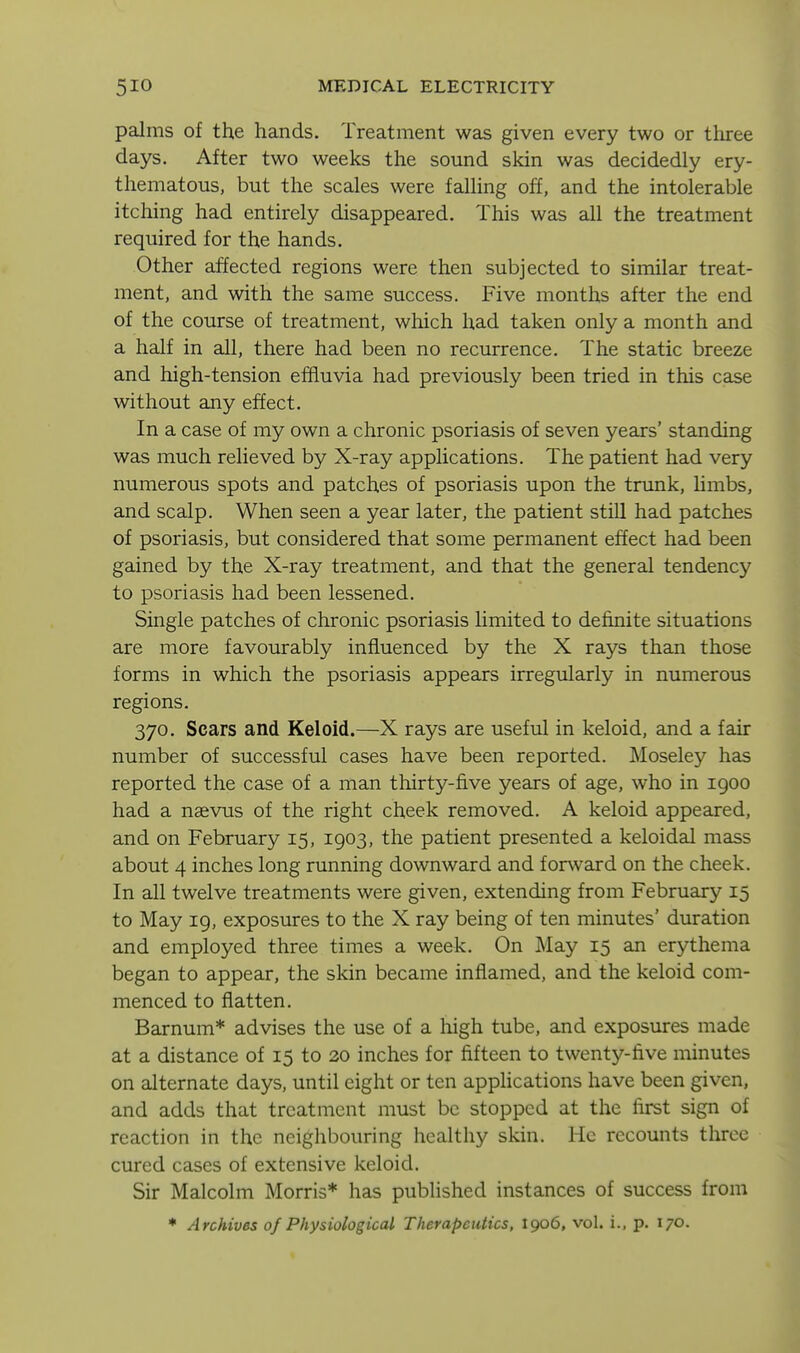 palms of the hands. Treatment was given every two or three days. After two weeks the sound skin was decidedly ery- thematous, but the scales were falling off, and the intolerable itching had entirely disappeared. This was all the treatment required for the hands. Other affected regions were then subjected to similar treat- ment, and with the same success. Five months after the end of the course of treatment, which had taken only a month and a half in all, there had been no recurrence. The static breeze and high-tension effluvia had previously been tried in this case without any effect. In a case of my own a chronic psoriasis of seven years' standing was much relieved by X-ray applications. The patient had very numerous spots and patches of psoriasis upon the trunk, limbs, and scalp. When seen a year later, the patient still had patches of psoriasis, but considered that some permanent effect had been gained by the X-ray treatment, and that the general tendency to psoriasis had been lessened. Single patches of chronic psoriasis limited to definite situations are more favourably influenced by the X rays than those forms in which the psoriasis appears irregularly in numerous regions. 370. Scars and Keloid.—X rays are useful in keloid, and a fair number of successful cases have been reported. Moseley has reported the case of a man thirty-five years of age, who in 1900 had a naevus of the right cheek removed. A keloid appeared, and on February 15, 1903, the patient presented a keloidal mass about 4 inches long running downward and forward on the cheek. In all twelve treatments were given, extending from February 15 to May 19, exposures to the X ray being of ten minutes' duration and employed three times a week. On May 15 an erythema began to appear, the skin became inflamed, and the keloid com- menced to flatten. Barnum* advises the use of a high tube, and exposures made at a distance of 15 to 20 inches for fifteen to twenty-five minutes on alternate days, until eight or ten apphcations have been given, and adds that treatment must be stopped at the first sign of reaction in the neighbouring healthy skin. He recounts throe cured cases of extensive keloid. Sir Malcolm Morris* has published instances of success from ♦ Archives of Physiological Therapeutics, 1906, vol. i.. p. 170.