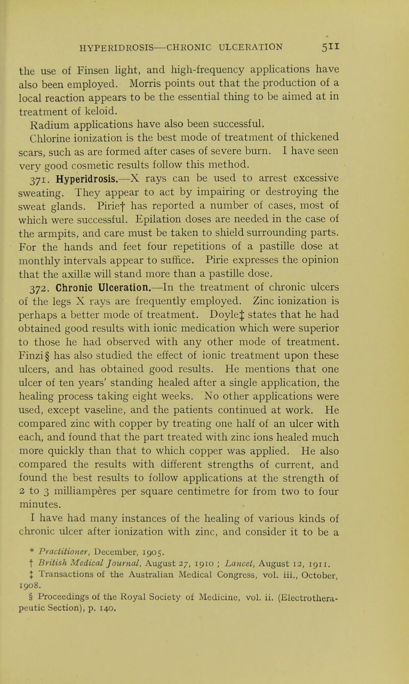 the use of Finsen light, and high-frequency apphcations have also been employed. Morris points out that the production of a local reaction appears to be the essential thing to be aimed at in treatment of keloid. Radium apphcations have also been successful. Chlorine ionization is the best mode of treatment of thickened scars, such as are formed after cases of severe burn. I have seen very good cosmetic results follow this method. 371. Hyperidrosis.—X rays can be used to arrest excessive sweating. They appear to act by impairing or destroying the sweat glands. Pirief has reported a number of cases, most of which were successful. Epilation doses are needed in the case of the armpits, and care must be taken to shield surrounding parts. For the hands and feet four repetitions of a pastille dose at monthly intervals appear to suffice. Pirie expresses the opinion that the axillae will stand more than a pastille dose. 372. Chronic Ulceration.—In the treatment of chronic ulcers of the legs X rays are frequently employed. Zinc ionization is perhaps a better mode of treatment. Doyle J states that he had obtained good results with ionic medication which were superior to those he had observed with any other mode of treatment. Finzi§ has also studied the effect of ionic treatment upon these ulcers, and has obtained good results. He mentions that one ulcer of ten years' standing healed after a single application, the healing process taking eight weeks. No other applications were used, except vaseline, and the patients continued at work. He compared zinc with copper by treating one half of an ulcer with each, and found that the part treated with zinc ions healed much more quickly than that to which copper was applied. He also compared the results with different strengths of current, and found the best results to follow applications at the strength of 2 to 3 milliamperes per square centimetre for from two to four minutes. I have had many instances of the healing of various kinds of chronic ulcer after ionization with zinc, and consider it to be a * Pracl'itioner, December, 1905. t British Medical Journal, August 27, 1910 ; Lancet, August 12, 1911. X Transactions of the Australian Medical Congress, vol. iii., October, 1908. § Proceedings of the Royal Society of Medicine, vol. ii. (Electrothera- peutic Section), p. 140.