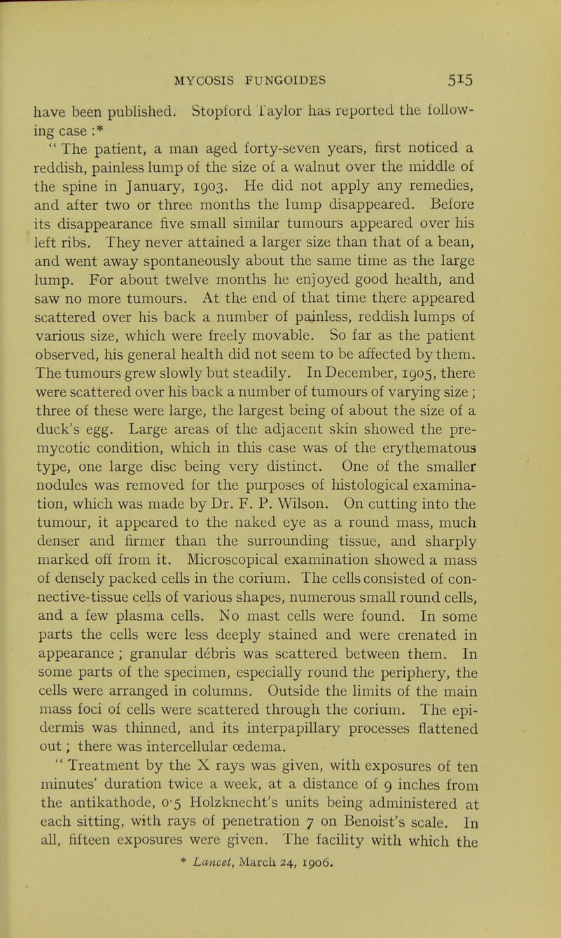 MYCOSIS FUNGOIDES have been published. Stopford faylor has reported the iolluw- ing case :*  The patient, a man aged forty-seven years, first noticed a reddish, painless lump of the size of a walnut over the middle of the spine in January, 1903. He did not apply any remedies, and after two or three months the lump disappeared. Before its disappearance five small similar tumours appeared over his left ribs. They never attained a larger size than that of a bean, and went away spontaneously about the same time as the large lump. For about twelve months he enjoyed good health, and saw no more tumours. At the end of that time there appeared scattered over his back a number of painless, reddish lumps of various size, which were freely movable. So far as the patient observed, his general health did not seem to be affected by them. The tumours grew slowly but steadily. In December, 1905, there were scattered over his back a number of tumours of varying size; three of these were large, the largest being of about the size of a duck's egg. Large areas of the adjacent skin showed the pre- mycotic condition, which in this case was of the erythematous type, one large disc being very distinct. One of the smaller nodules was removed for the purposes of histological examina- tion, which was made by Dr. F. P. Wilson. On cutting into the tumour, it appeared to the naked eye as a round mass, much denser and firmer than the surrounding tissue, and sharply marked ofi from it. Microscopical examination showed a mass of densely packed cells in the corium. The cells consisted of con- nective-tissue cells of various shapes, numerous small round cells, and a few plasma cells. No mast cells were found. In some parts the cells were less deeply stained and were crenated in appearance ; granular debris was scattered between them. In some parts of the specimen, especially round the periphery, the cells were arranged in columns. Outside the limits of the main mass foci of cells were scattered through the corium. The epi- dermis was thinned, and its interpapillary processes flattened out; there was intercellular oedema.  Treatment by the X rays was given, with exposures of ten minutes' duration twice a week, at a distance of 9 inches from the antikathode, 0-5 Holzknecht's units being administered at each sitting, with rays of penetration 7 on Benoist's scale. In all, fifteen exposures were given. The facihty with which the