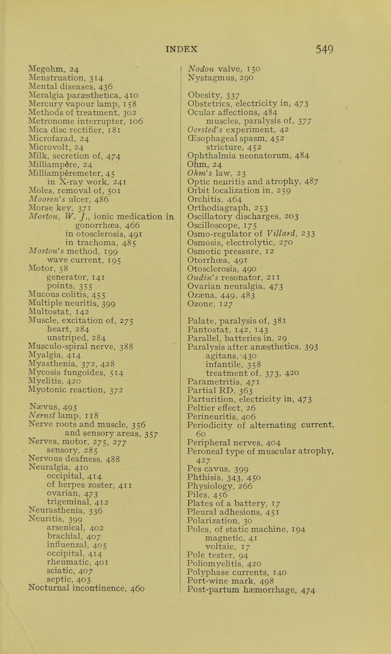 Megohm, 24 Menstruation, 314 Mental diseases, 436 Meralgia paresthetica, 410 Mercury vapour lamp, 158 Methods of treatment, 302 Metronome interrupter, 106 Mica disc rectifier, 181 Microfarad, 24 Microvolt, 24 Milk, secretion of, 474 MilliampSre, 24 Milliamperemeter, 45 in X-ray work, 241 Moles, removal of, 501 Mooren's ulcer, 486 Morse key, 371 Morton, W. J., ionic medication in gonorrhoea, 466 in otosclerosis, 491 in trachoma, 485 Morton's method, 199 wave current, 195 Motor, 58 generator, 141 points, 355 Mucous coUtis, 455 Multiple neuritis, 399 Multostat, 142 Muscle, excitation of, 275 heart, 284 unstriped, 284 Musculo-spiral nerve, 388 Myalgia, 414 Myasthenia, 372, 428 Mycosis fungoides, 514 Myehtis, 420 Myotonic reaction, 372 Nsevus, 493 Nernst lamp, 118 Nerve roots and muscle, 356 and sensory areas, 357 Nerves, motor, 275, 277 sensory, 285 Nervous deafness, 488 Neuralgia, 410 occipital, 414 of herpes zoster, 411 ovarian, 473 trigeminal, 412 Neurasthenia, 336 Neuritis, 399 arsenical, 402 brachial, 407 influenzal, 405 occipital, 414 rheumatic, 401 sciatic, 407 septic, 403 Nocturnal incontinence, 460 Nodon valve, 150 Nystagmus, 290 Obesity, 337 Obstetrics, electricity in, 473 Ocular affections, 484 muscles, paralysis of, 377 Oersted's experiment, 42 (Esophageal spasm, 452 stricture, 452 Ophthalmia neonatorum, 484 Ohm, 24 Ohm's law, 23 Optic neuritis and atrophy, 487 Orbit localization in, 259 Orchitis, 464 Orthodiagraph, 253 Oscillatory discharges, 203 Oscilloscope, 175 Osmo-regulator of Villard, 233 Osmosis, electrolytic, 270 Osmotic pressure, 12 Otorrhoea, 491 Otosclerosis, 490 Oudin's resonator, 211 Ovarian neuralgia, 473 Ozaena, 449, 483 Ozone, 127 Palate, paralysis of, 381 Pantostat, 142, 143 Parallel, batteries in, 29 Paralysis after anaesthetics, 393 agitans, 430 infantile, 358 treatment of, 373, 420 Parametritis, 471 Partial RD, 363 Parturition, electricity in, 473 Peltier effect, 26 Perineuritis, 406 Periodicity of alternating current, 60 Peripheral nerves, 404 Peroneal type of muscular atrophy, 427 Pes cavus, 399 Phthisis, 343, 450 Physiology, 266 Piles, 456 Plates of a battery, 17 Pleural adhesions, 451 Polarization, 30 Poles, of static machine, 194 magnetic, 41 voltaic, 17 Pole tester, 94 Poliomyelitis, 420 Polyphase currents, 140 Port-wine mark, 498 Post-partum haemorrhage, 474