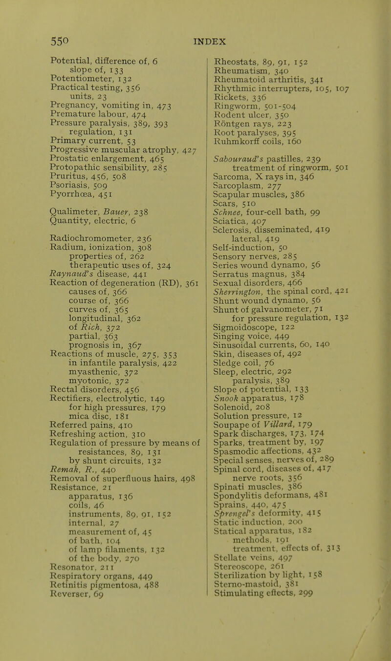 Potential, difference of, 6 slope of, 133 Potentiometer, 132 Practical testing, 356 units, 23 Pregnancy, vomiting in, 473 Premature labour, 474 Pressure paralysis, 389, 393 regulation, 131 Primary current, 53 Progressive muscular atrophy, 427 Prostatic enlargement, 465 Protopathic sensibility, 285 Pruritus, 456, 508 Psoriasis, 509 Pyorrhoea, 451 Qualimeter, Bauer, 238 Quantity, electric, 6 Radiochromometer, 236 Radium, ionization, 308 properties of, 262 therapeutic uses of, 324 Raynaud's disease, 441 Reaction of degeneration (RD), 361 causes of, 366 course of, 366 curves of, 365 longitudinal, 362 of Rich, 372 partial, 363 prognosis in, 367 Reactions of muscle, 275, 353 in infantile paralysis, 422 myasthenic, 372 myotonic, 372 Rectal disorders, 456 Rectifiers, electrolytic, 149 for high pressures, 179 mica disc, 181 Referred pains, 410 Refreshing action, 310 Regulation of pressure by means of resistances, 89, 131 by shunt circuits, 132 Remak, R., 440 Removal of superfluous hairs, 498 Resistance, 21 apparatus, 136 coils, 46 instruments, 89, 91, 152 internal, 27 measurement of, 45 of bath, 104 of lamp filaments, 132 of the body, 270 Resonator, 211 Respiratory organs, 449 Retinitis pigmentosa, 488 Reverser, 69 Rheostats, 89, 91, 152 Rheumatism, 340 Rheumatoid arthritis. 341 Rhythmic interrupters, 105, T07 Rickets, 336 Ringworm, 501-504 Rodent ulcer, 350 Rontgen rays, 223 Root paralyses, 395 Ruhmkorff coils, 160 Sabouraud's pastilles, 239 treatment of ringworm, 501 Sarcoma, X rays in, 346 Sarcoplasm, 277 Scapular muscles, 386 Scars, 510 Schnee, four-cell bath, 99 Sciatica, 407 Sclerosis, disseminated, 419 lateral, 419 Self-induction, 50 Sensory nerves, 285 Series wound dynamo, 56 Serratus magnus, 384 Sexual disorders, 466 Sherrington, the spinal cord, 421 Shunt wound dynamo, 56 Shunt of galvanometer, 71 for pressure regulation, 132 Sigmoidoscope, 122 Singing voice, 449 Sinusoidal currents, 60, 140 Skin, diseases of, 492 Sledge coil, 76 Sleep, electric, 292 paralysis, 389 Slope of potential, 133 Snook apparatus, 178 Solenoid, 208 Solution pressure, 12 Soupape of Villard, 179 Spark discharges, 173. ^74 Sparks, treatment by, 197 Spasmodic affections, 43^ Special senses, nerves of, 289 Spinal cord, diseases of, 4^7 nerve roots, 356 Spinati muscles, 386 Spondylitis deformans, 481 Sprains, 440, 475 SprengeVs deformity, 41S Static induction, 200 Statical apparatus, 182 methods, 191 treatment, effects of, 313 Stellate veins, 497 Stereoscope, 261 SteriHzation by hght, 158 Sterno-mastoid, 381 Stimulating effects, 299