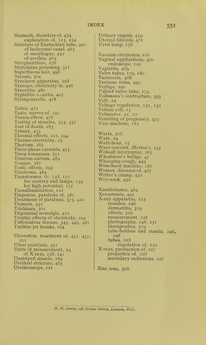 Stomach, disorders of, 454 exploration of, 123, 254 Stricture of Eustachian tube, 490 of lachrymal canal, 485 of oesophagus, 452 of urethra, 463 Strophanthine, 276 Strychnine poisoning, 311 Superfluous hair, 498 Sycosis, 504 Synchron apparatus, 298 Syncope, electricity in, 446 Synovitis, 480 SyphiUtic neuritis, 405 Syringomyelia. 418 Tabes, 425 Taste, nerves of, 291 Tennis elbow, 476 Testing of muscles, 353, 357 Test of death, 283 Tetany, 433 Thermal effects, 221, 294 Thermo-electricity, 25 Thorium, 265 Three-phase currents, 455 Tinea tonsurans, 501 Tinnitus aurium, 489 Tongue, 381 Tonic effects, 299 Trachoma, 484 Transformer, 61, 138, 177 for cautery and lamps, 139 for high potential, 177 Transillumination, 122 Trapezius, paralysis of, 381 Treatment of paralysis, 373, 420 Tremors, 432 Trichiasis, 501 Trigeminal neuralgia, 412 Trophic effects of electricity, 299 Tuberculous disease, 343, 449, 481 Turbine jet breaks, 164 Ulceration, treatment of, 451, 457, 511 Ulnar paralysis, 391 Units of measurement, 24 of X rays, 238, 241 Unstriped muscle, 284 Urethral stricture, 463 Urethroscope, 121 Urinary organs, 459 Uterine fibroids, 471 Uviol lamp, 158 Vacuum electrodes, 216 Vaginal applications, 470 endoscope, 122 Vaginitis, 469 Valve tubes, 179, 180 Varicocele, 466 Varicose veins, 447 Vertigo, 290 Villard valve tube, 179 Volkmann's contracture, 393 Volt, 24 Voltage regulation, 131, 132 Voltaic cell, 15 Voltmeter, 45, 72 Vomiting of pregnancy, 473 Foss machine, 185 Warts, 506 Watt, 24 Watt-hour, 25 Wave-current, Morton's, 195 Wehnelt interrupter, 165 Wheatstone's bridge, 47 Whooping-cough, 449 Wimshurst ma,chine, 186 Women, diseases of, 467 Writer's cramp, 432 Wry-neck, 432 Xanthelasma, 484 Xerostomia, 491 X-ray apparatus, 223 couches, 246 dermatitis, 319 effects, 319 measurement, 238 photographs, 248, 251 therapeutics, 319 tube-holders and stands, 248 tubes, 228 regulation of, 232 X rays, production of, 227 properties of. 226 secondary radiations, 227 Zinc ions, 306 H. K. Lewis, 136, Cowtr Street, London, W.C.