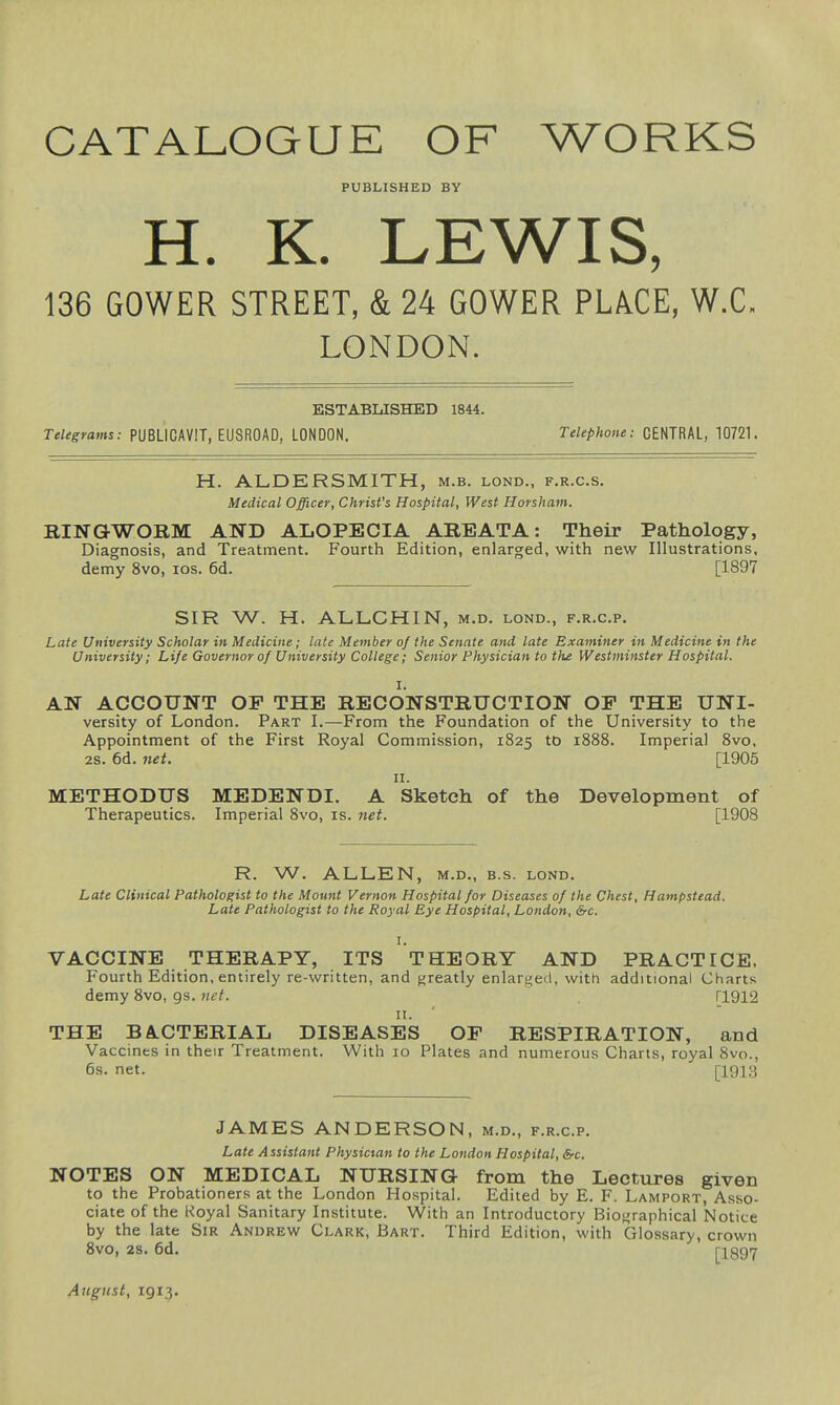 CATALOGUE OF WORKS PUBLISHED BY H. K. LEWIS, 136 GOWER STREET, & 24 GOWER PLACE, W.C, LONDON. ESTABLISHED 1844. Telegrams: PUBLICAVIT, EUSROAD, LONDON. Telephone: CENTRAL, 10721. H. ALDERSMITH, m.b. lond., f.r.c.s. Medical Officer, Christ's Hospital, West Horsham. RINGWORM AND ALOPECIA AREATA: Their Pathology, Diagnosis, and Treatment. Fourth Edition, enlarged, with new Illustrations, demy 8vo, los. 6d. [1897 SIR W. H. ALLCHIN, m.d. lond., f.r.c.p. Late University Scholar in Medicine; late Member of the Senate and late Examiner in Medicine in the University; Life Governor of University College; Senior Physician to thje Westminster Hospital. I. AN ACCOUNT OP THE RECONSTRUCTION OP THE UNI- versity of London. Part I.—From the Foundation of the University to the Appointment of the First Royal Commission, 1825 to 1888. Imperial 8vo. 2S. 6d. net. [1905 II. METHODUS MEDENDI. A Sketch of the Development of Therapeutics. Imperial 8vo, is. net. [1908 R. W. ALLEN, M.D., B.s. lond. Late Clinical Pathologist to the Mount Vernon Hospital for Diseases of the Chest, Hampstead. Late Pathologist to the Royal Eye Hospital, London, &c. I. VACCINE THERAPY, ITS THEORY AND PRACTICE, Fourth Edition, entirely re-written, and greatly enlarged, with additional Charts demy 8vo, gs. net. ri912 n. THE BA.CTERIAL DISEASES OP RESPIRATION, and Vaccines in their Treatment. With 10 Plates and numerous Charts, royal 8vo., 6s. net. [1913 JAMES ANDERSON, m.d., f.r.c.p. Late Assistant Physician to the London Hospital, &c. NOTES ON MEDICAL NURSING from the Lectures given to the Probationers at the London Hospital. Edited by E. F. Lamport, Asso- ciate of the Koyal Sanitary Institute. With an Introductory Biographical Notice by the late Sir Andrew Clark, Bart. Third Edition, with Glossary, crown 8vo, 2S. 6d. riQ97 August, 1913.