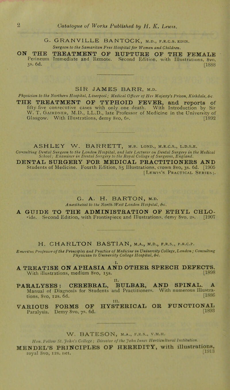 G. GRANVILLE BANTOCK, m.d., f.r.c.s. edin. Surgeon to the Samaritan Free Hospital for Women and Children. ON THE TREATMENT OP RUPTURE OF THE FEMALE Peiineum Immediate and Remote. Second Edition, with Illustrations, 8vo. 3R- 6d. [1888 SIR JAMES BARR, m.d. Physician to the Northern Hospital, Liverpool; Medical Officer oj Her Majesty's Prison, Kirkdale, &c THE TREATMENT OP TYPHOID FEVER, and reports of fifty-five conFecutive cases with only one death. With Introduction by Sir W. T. Gairdner, M.D., LL.D., late Professor of Medicine in the University of Glasgow. With Illustrations, demy 8vo, 6s. [1892 ASHLEY W. BARRETT, m.b. lond., m.r.c.s., l.d.s.e. Co'tsiiltiiig Dental Surgeon to the London Hospital, and late Lecturer on Dental Surgery in the Medical School; Examiner in Dental Surgery to the Royal College of Surgeons, England. DENTAL SURGERY FOR MEDICAL PRACTITIONERS AND Students of Medicine. Fourth Edition, 85 Illustrations, crown 8vo, 3s. 6d. [1905 [LKW1'=;'S PRACTtCAL SERIES |. G. A. H. BARTON, m.d. Ancestheltst to the Nortli~West London Hospital, &c. A GUIDE TO THE ADMINISTRATION OP ETHYL CHLO- ■ide. Second Edition, with Frontispiece and Illustrations, demy 8vo, 2s. [1907 H. CHARLTON BASTIAN, m.a., m.d., f.r.s., k.r.c.p. Emeritus Professor 0/ the Principles and Practice of Medicine in University College, London; Consulting Physician to University College Hospital, frc. I. A TREATISE ON APHASIA AND OTHER SPEECH DEFECTS. With illustrations, medium 8vo, 15s. [1898 11. PARALYSES : CEREBRAL, BULBAR, AND SPINAL. A Manual of Diagnosis for Students and Practitioners. With numerous Illustra- tions, 8vo, I2S. 6d. [18SG in. VARIOUS FORMS OF HYSTERICAL OR FUNCTIONAL Paralysis. Demy 8vo. 7s. 6d. [1893 W. BATESON, M.A., K.R.S., v.m.h. Hon. Fellow St. John's College ; Director of the John Innes Horticultural Institution. MENDEL'S PRINCIPLES OF HEREDITY, with illustrations, royal Svo, 12s. net. [1913