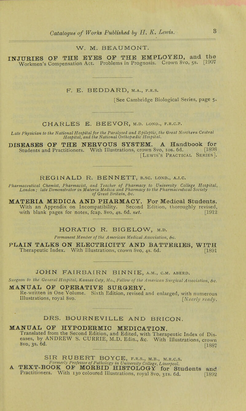 8 W. M. BEAUMONT. INJURIES OP THE EYES OF THE EMPLOYED, and the Workmen's Compensation Act. Problems in Prognosis. Crown 8vo, 5s. [1907 F. E. BEDDARD, m.a., f.r.s. [See Cambridge Biological Series, page 5. CHARL.es E. BEEVOR, m.d. lond., f.r.c.p. Late Physician to the National Hospital for the Paralysed and Epileptic, the Great Northern Central Hospital, and the National Orthopcedic Hospital, DISEASES OP THE NERVOUS SYSTEM. A Handbook for Students and Practitioners. With Illustrations, crown 8vo, los. 6d. [1898 [Lewis's Practical Series]. REGINALD R. BENNETT, b.sc. lond., a.i.c. Pharmaceutical Chemist, Pharmacist, and Teacher of Pharmacy to University College Hospital, London; late Demonstrator in Materia Medica and Pharmacy to the Pharmaceutical Society of Great Britain, &c. MATERIA MEDICA AND PHARMACY. Por Medical Students. With an Appendix on Incompatibility. Second Edition, thoroughly revised, with blank pages for notes, fcap. 8vo, 4s. 6d. net. [1912 HORATIO R. BIGELOW, m.d. Permanent Member of the American Medical Association, &c. PLAIN TALKS ON ELECTRICITY AND BATTERIES, WITH Therapeutic Index. With Illustrations, crown Svo, 4s. 6d. [1891 JOHN FAIRBAIRN BINNIE, a.m., cm. aberd. Surgeon to the General Hospital, Kansas City, Mo., Fellow of the American Surgical Association, &c. MANUAL OP OPERATIVE SURGERY. Re-written in One Volume. Sixth Edition, revised and enlarged, with numerous Illustrations, royal Svo. [Nearly ready. DRS. BOURNEVILLE AND BRICON. MANUAL OP HYPODERMIC MEDICATION. Translated from the Second Edition, and Edited, with Therapeutic Index of Dis- eases, by ANDREW S. CURRIE, M.D. Edin., &c, With Illustrations, crown Svo, 3s. 6d. [-1887 SIR ROBERT BOYCE, f.r.s., m.b., m.r.c.s. I-ormerly Professor of Pathology in University College, Liverbool. A TEXT-BOOK OP MORBID HISTOLOGY for Students and Practitioners. With 130 coloured Illustrations, royal Svo, 31s. 6d. [1892