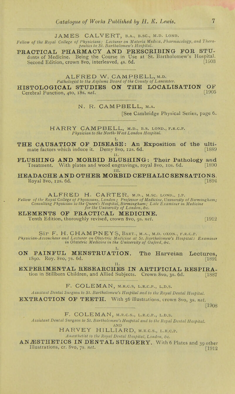 JAMES CALVERT, b.a., b.sc, m.d. lond. Fellow of the Royal College of I'hysicians; Lecturer on Materia Medica, Pharmacology, and Thera- peutics to St. Bartholomew's Hospital. PBACTICAL PHARMACY AND PRESCRIBING FOR STU- d;;nts of Medicine. Being the Course in Use at St. Bartholomew's Hospital. Second Edition, crown 8vo, interleaved, 4s. 6d. [lL)03 ALFRED W. CAMPBELL, M.D. Pathologist to the Asylums Board of the County of Lancaster. HISTOLOGICAL STUDIES ON THE LOCALISATION OF Cerebral Function, 4to, i8s. net. [1905 N. R. CAMPBELL, m.a. [See Cambridge Physical Series, page 6. HARRY CAMPBELL, m.d., b.s. lond., f.r.c.p. Physician to the North- West London Hospital. I. THE CAUSATION OF DISEASE: An Exposition of the ulti- mate factors which induce it. Demy 8vo, 12s. 6d. [1889 II. FLUSHING AND MORBID BLUSHING: Theii- Pathology and Treatment. With plates and wood engravings, royal 8vo, los. 6d. [1890 III. HEADACHE AND OTHER MORBID CEPHALIC SENSATIONS. Royal 8vo, 12s. 6d. [1894 ALFRED H. CARTER, m.d., m.sc. lond., j.p. Fellow of the Royal College 0] Physicians, London ; Professor of Medicine, University of Btrtumghum; Consulting Physician to the Queen's Hospital, Birmingham; Late Examiner m Medicine for the University of London, &c. ELEMENTS OF PRACTICAL MEDICINE. Tenth Edition, thoroughly revised, crown 8vo, gs. net. [1912 Sir F. H. CHAMPNEYS, Bart., M.A., M.D. uxoN., K.K.C.I'. Physician-Accoucheur and Lecturer on Obstetric Medicine at Sc. Bartholomew's Hospital: Examiner in Obstetric Medicine in the University of Oxford, &-c, I. ON PAINFUL MENSTRUATION. The Harveian Lectures, 1890. Roy. 8vo, 7s. 6d, [1891 11. EXPERIMENTAL RESEARCHES IN ARTIFICIAL RESPIRA- tion in Stillborn Children, and Allied Subjects. Crown 8vo, 3s. 6d. [1887 F. COLEMAN, m.r.c.s, l.r.c.p., l.d.s. Assistant Dental Surgeon to St. Bartholomeiv's Hospital and to the Royal Dental Hospital. EXTRACTION OF TEETH. With 56 illustrations, crown 8vo, 3s. net. ^ . [1908 F. COLEMAN, m.r.c.s., l.r.c.p., l.d.s. Assistant Dental Surgeon to St. Bartholomew's Hospital and to the Royal Dental Hospital. AND HARVEY HILLIARD, m.r.c.s., l.r.c.p. Antcslhetist lo the Royal Dental Hospital, London, &c. ANESTHETICS IN DENTAL SURGERY. With 6 Plates and 39 other Illustrations, cr. 8vo, 7s. net. [1912