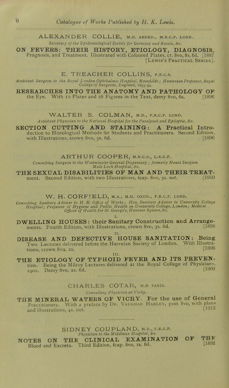 ALEXANDER COLLIE, m.d. aberu,, m.r.c.f. lond. Secretary of the Epidemiological Society for Germany and Russia, &c. ON FEVERS: THEIR HISTORY, ETIOLOGY, DIAGNOSIS, Prognosis, and Treatment. Illustrated with Coloured Plates, cr. 8vo, 8s. 6d. [1887 [Lewis's Practical Series]. E. TREACHER COLLINS, f.r.c.s. Assistant Surgeon to the Royal London Ophthalmic Hosbital, Moorfields; Hunterian Projessor, Royal College of Surgeons, England, 1893-94. RESEARCHES INTO THE ANATOMY AND PATHOLOGY OF the Eye. With lo Plates and 28 Figures in the Text, demy 8vo, 6s. [1896 WALTER S. COLMAN, m.d., f.r.c.p. lond. Assistant Physician to the National Hospital for the Paralysed and Epileptic, &c. SECTION CUTTING AND STAINING: A Practical Intro- duction to Histological Methods for Students and Practitioners. Second Edition, with Illustrations, crown Svo, 3s. 6d. [1896 ARTHUR COOPER, m.r.c.s., l.r.c.p. Consulting Surgeon to the Westminster General Dispensary ; formerly House Surgeon Male Lock Hospital, THE SEXUAL DISABILITIES OF MAN AND THEIR TREAT- ment. Second Edition, with two Illustrations, fcap. Svo, 5s. net. [1910 W. H. CORFIELD, m.a., m.d. oxon., f.r.c.p. lond. Consulting Sanitary Adviser to H.M. Office of Works; Hon. Sanitary Adviser to University College Hospital; Professor of Hygiene and Public Health tn University College, London; Medical Officer of Health for St. George's, Hanover Square, &c. I. DWELLING HOUSES : their Sanitary Construction and Arrange- ments. Fourth Edition, with Illustrations, crown Svo, 3s. 6d. [1898 n. DISEASE AND DEFECTIVE HOUSE SANITATION: Being Two Lectures delivered before the Harveian Society of London. With Illustra- tions, crown SvQ, 2s. [1896 III. THE ETIOLOGY OF TYPHOID FEVER AND ITS PREVEN- tion. Being the Milroy Lectures delivered at the Royal College of Physicians. 1902. Demy Svo, 2s. 6d, [1902 CHARLES COTAR, m.d paris. Consulting Physician at ]'ichy. THE MINERAL WATERS OF VICHY. For the use of General Practitioners. With a preface by Dk. Vaughan Harlev, post Svo, with plans and illustrations, 4s. net. [1913 SIDNEY COU PLAN D, M.D., f.r.c.p. Physician to the Middlesex Hospital, &c. NOTES ON THE CLINICAL EXAMINATION OF THF Blood and Excreta. Third Edition, fcap, Svo, is. 6d. [ioy-'