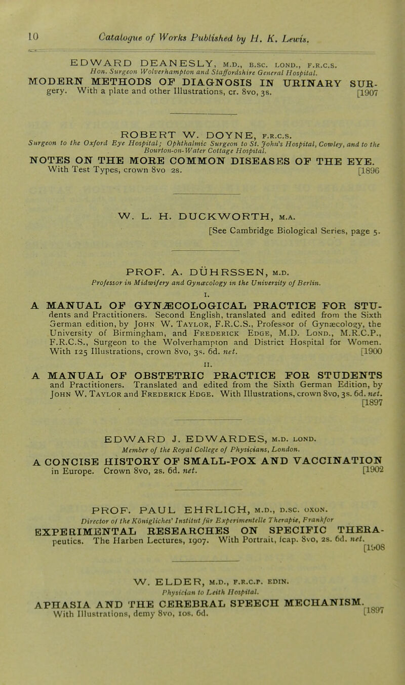 EDWARD DEANESLY, M.D., B.SC. LOND., F.R.C.S. Hon. Surgeon Wolverhampton and Staffordshire General Hospital. MODERN METHODS OF DIAGNOSIS IN URINARY SUR- gery. With a plate and other Illustrations, cr. 8vo, 3s. [1907 ROBERT W. DOYNE, f.r.c.s. Surgeon to the Oxford Bye Hospital; Ophthalmic Surgeon to St. John's Hospital, Cowley, and to the Bonrlon-on-Water Cottage Hospital. NOTES ON THE MORE COMMON DISEASES OP THE EYE. With Test Types, crown 8vo 2s. [189G W. L. H. DUCKWORTH, m.a. [See Cambridge Biological Series, page 5. PROF. A. DUHRSSEN, m.d. Professor in Midwifery and Oyniecology tn the University of Berlin. I. A MANUAL OP GYNECOLOGICAL PRACTICE POR STU- dents and Practitioners. Second English, translated and edited from the Sixth German edition, by John W. Taylor, F.R.C.S., Professor of Gynascolos;y, the University of Birmingham, and Frederick Edge, M.D. Lond., M.R.C.P., F.R.C.S., Surgeon to the Wolverhampton and District Hospital for Women. With 125 Illustrations, crown 8vo, 3s. 6d. net. [1900 n. A MANUAL OP OBSTETRIC PRACTICE POR STUDENTS and Practitioners. Translated and edited from the Sixth German Edition, by John W. Taylor and Frederick Edge. With Illustrations, crown Svo, 3s. 6d. net. [1897 EDWARD J. EDWARDES, m.d. lond. Member of the Royal College of Physicians, London. A CONCISE HISTORY OP SMALL-POX AND VACCINATION in Europe. Crown Svo, 2s. 6d. net. [1902 PROF. PAUL EHRLICH, m.d., d.sc. oxon. Director ol the Konigliches' Institut fiir Experimenttlle Therapie, Frankfor EXPERIMENTAL RESEARCHES ON SPECIPIC THERA- peutics. The Harben Lectures, 1907. With Portrait, leap. 8vo, 2s. 6d. net. W. ELDER, M.D., F.R.C.P. EDIN. Physician to Leith Hospital. APHASIA AND THE CEREBRAL SPEECH MECHANISM. With Illustrations, demy Svo, los. 6d. V^^^*