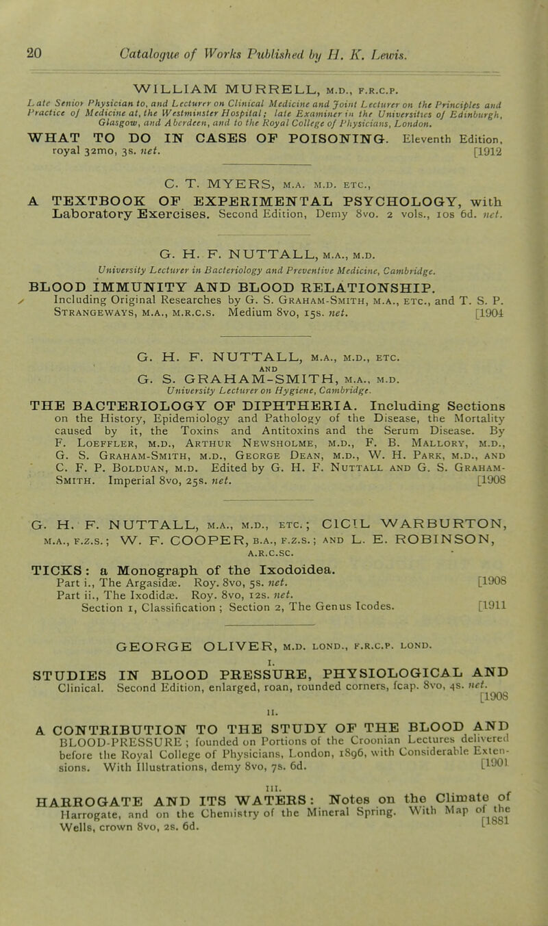 WILLIAM MURRELL, m.d., f.r.c.p. Late Senior Physician to, and Lecturer on Clinical Medicine and Joint Lecturer on the Principles and Practice oj Medicine at, the Westminster Hospital; late Examiner in the Universities o] Edinburgh, Glasgow, and Aberdeen, and to the Royal College of Physicians, London. WHAT TO DO IN CASES OF POISONING. Eleventh Edition, royal 32mo, 3s. net. [1912 C. T. MYERS, M.A. M.D. ETC., TEXTBOOK OF EXPERIMENTAL PSYCHOLOGY, with Laboratory Exercises. Second Edition, Demy 8vo. 2 vols., los 6d. uct. G. H. F. NUTTALL, M.A., M.D. University Lecturer in Bacteriology and Preventive Medicine, Cambridge. BLOOD IMMUNITY AND BLOOD RELATIONSHIP. Including Original Researches by G. S. Graham-Smith, m.a., etc., and T. S. P. Strangeways, M.A., M.R.c.s. Medium 8vo, 15s. net. [1904 G. H. F. NUTTALL, m.a., m.d., etc. AND G. S. GRAHAM-SMITH, m.a., m.d. University Lecturer on Hygiene, Cambridge. THE BACTERIOLOGY OF DIPHTHERIA. Including Sections on the History, Epidemiology and Pathology of the Disease, the Mortality caused by it, the Toxins and Antitoxins and the Serum Disease. By F. LOEFFLER, M.D., ARTHUR NeWSHOLME, M.D., F. B. MaLLORY, M.D., G. S. Graham-Smith, m.d., George Dean, m.d., W. H. Park, m.d., and C. F. P. BoLDUAN, M.D. Edited by G. H. F. Nuttall and G. S. Graham- Smith. Imperial 8vo, 25s. net. [1908 G. H. F. NUTTALL, m.a., m.d., etc.; CICIL WARBURTON, M.A., F.z.s.; W. F. COOPER, B.A., F.Z.S.; and L. E. ROBINSON, a.r.c.sc. TICKS: a Monograph of the Ixodoidea. Part i.. The Argasids. Roy. 8vo, 5s. net. [1908 Part ii.. The Ixodidae. Roy. 8vo, 12s. net. Section i, Classification ; Section 2, The Genus Icodes. [1911 GEORGE OLIVER, m.d. lond., k.r.c.p. lond. I. STUDIES IN BLOOD PRESSURE, PHYSIOLOGICAL AND Clinical. Second Edition, enlarged, roan, rounded corners, fcap. 8vo, 4s. net. [190S II. A CONTRIBUTION TO THE STUDY OF THE BLOOD AND BLOOD-PRESSURE; founded on Portions of the Croonian Lectures delivered before the Royal College of Physicians, London, i8g6, with Considerable Exten- sions. With Illustrations, demy 8vo, 7s. 6d. {VM\ III. HARROGATE AND ITS WATERS: Notes on the Climate of Harrogate, and on the Chemistry of the Mineral Spnng. With Map o« Wells, crown Svo, 2s. 6d. 1-