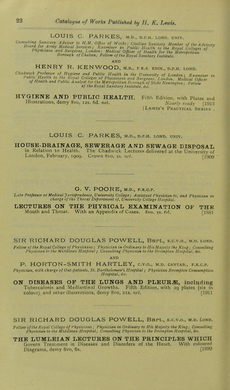 LOUIS C. PARKES, m.d., d.p.h. lond. univ. t'^V'', C<vi7,«H Sanilaty Member of the Advisory Board for Army Medical Services; Examiner in Public Health to the Royal Colleees of I hystctans and Surgeons, London; Medical Officer of Health for the Metropolitan Boroue;h of Chelsea; Fellow of the Royal Sanitary Institute. AND HENRY R. KENWOOD, m.b., f.r.s. edin., d.p.h. lond. Chadmck Professor of Hygiene and Public Health in the University of London; Examiner in Public Health to the Royal Colleges of Physicians and Surgeons. London; Medical Officer oj Health and Publtc Analyst for the Metropolitan Borough of Stoke Newington ■ Fellow ef the Royal Sanitary Institute, Src. ' HYGIENE AND PUBLIC HEALTH. Fifth Edition, with Plates and Illustrations, demy 8vo, 12s. 6d. net. Nearly ready [1913 [Lewis's Practical Series . LOUIS C. PARKES, M.D., D.P.H. LOND. UNIV. HOUSE-DRAINAGE, SEWERAGE AND SEWAGE DISPOSAL in Relation to Health. The Chadwick Lectures delivered at the University of London, February, rgog. Crown 8vo, 2s. net. [1909 G. V. POORE, M.D., F.R.C.P. Late Professor ot Medical Jurisprudence, University College; Assistant Physician to, and Physician in charge of the Throat Department of, University College Hospital. LECTURES ON THE PHYSICAL EXAMINATION OF THE Mouth and Throat. With an Appendix of Cases. 8vo, 3s. 6H. [1S81 SIR RICHARD DOUGLAS POWELL, Bart., k.c.v.o., m.d. lond. Fellow of the Royal College of Physicians ; Physician in Ordinary to His Majesty the King; Consulting Physician to the Middlesex Hospital; Consulting Physician to the Brompton Hospital, &c. AND P. HORTON-SMITH HARTLEY, c.v.c, m.d. cantab., f.r.c.p. Physician, with charge of Out-patients, St. Bartholomew's Hospital; Physician Brompton Consumption Hospital, &c. ON DISEASES OF THE LUNGS AND PLEURA, including Tuberculosis and Mediastinal Growths. Fifth Edition, with 29 plates (six in colour), and other illustrations, demy Svo, 21s. net. [1911 SIR RICHARD DOUGLAS POWELL, Bart., k.c.v.o., m.d. lond. Fellow of the Royal College of Physicians ; Physician in Ordinary to His Majesty the King; Consulting Physician to the Middlesex Hospital; Consulting Physician to the Brompton Hospital, 6-c. THE LUMLEIAN LECTURES ON THE PRINCIPLES WHICH Govern Treatment in 13iseases and Disorders of the Heart. With coloured Diagrams, demy 8vo, 6s. [1899