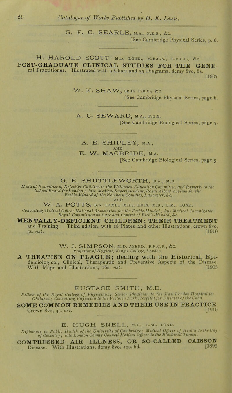 G. F. C. SEARLE, m.a., f.r.s., &c. [See Cambridge Physical Series, p. 6. H. HAROLD SCOTT, m.d. lond., m.r.c.s., l.k.c.p., &c. POST-GRADUATE CLINICAL STUDIES FOR THE GENE- ral Practitioner. Illustrated with a Chart and 35 Diagrams, demy 8vo, 8s. [1907 W. N. SHAW, sc.D. F.R.S., &c. [See Cambridge Physical Series, page 6. A. C. SEWARD, M.A., F.G.s. [See Cambridge Biological Series, page 5. A. E. SHIPLEY, M.A., AND E. W. MACBRIDE, m.a. [See Cambridge Biological Series, page 5. G. E. SHUTTLEWORTH, b.a., m.d. Medical Examiner oj Defective Children to the Willesden Education Commiltcc, and formerly to the School Board for London ; late Medical Superintendent, Royal Albert Asylum for the Feeble-Minded of the Northern Counties, Lancaster, &c. AND W. A. POTTS, B.A. CAMB., M.D.. EDIN. M.B., CM., LOND. Consulting Medical Officer National Association for the Fceble-Minded ,- lale Medical Investigator Royal Commission on Care and Control of Feeblc-Mtnded, &c. MENTALLY-DEFICIENT CHILDREN : THEIR TREATMENT and Training, Third edition, with 18 Plates and other Illustrations, crown 8vo, 5s. net. [1910 W. J. SIMPSON, M.D. ABEKD., F.R.CP., &C. Professor of Hygiene, King's College, London. A TREATISE ON PLAGUE; dealing with the Historical, Epi- demiological, Clinical, Therapeutic and Preventive Aspects of the Disease. With Maps and Illustrations, i6s. net. [1905 EUSTACE SMITH, M.D. Fellow of the Royal College of Physicians ; Sci.tor Physician to the East Loudon Hospital for Childnn ; Consulting Physician to the Victoria Park Hospital foi Diseases oJ the Chest. SOME COMMON REMEDIES AND THEIR USE IN PRACTICE. Crown 8vo, 3s. nc(. [1910 E. HUGH SNELL, m.d., b.sc lond. Diplomate in Public Health of the University of Cambridge; Medical Officer oJ Health to the City of Coventry ; lute London County Counctl Medical Officer to the Blackball I unuel. COMPRESSED AIR ILLNESS, OR SO-CALLED CAISSON Disease. With Illustrations, demy 8vo, los. 6d. [1896