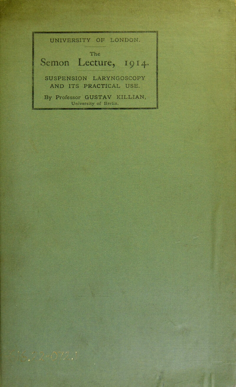 UNIVERSITY OF LONDON. The Semon Lecture, 1914 SUSPENSION LARYNGOSCOPY AND ITS PRACTICAL USE. By Professor GUSTAV KILLIAN, Universit}' of Berlin.