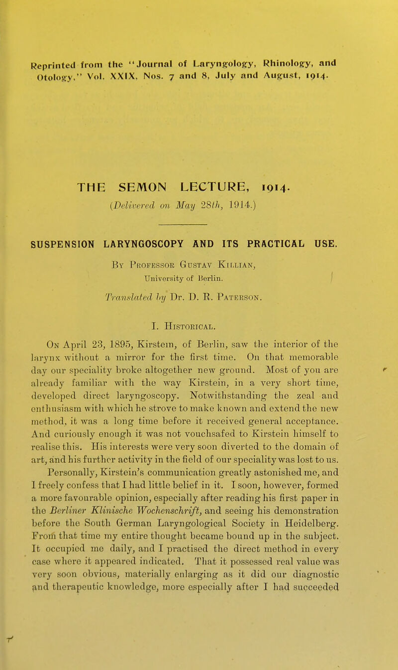 Reprinted from the Journal of Laryngology, Rhinology, artd Otology, Vol. XXIX, Nos. 7 and 8, July and August, 1914. THE SEMON LECTURE, ipM- {Delivered on May 28lh, 1914.) SUSPENSION LARYNGOSCOPY AND ITS PRACTICAL USE. By Professor Gustav Killian, University of Uerlin. | Translated hy Dr. D. E. Paterson. I. Historical. On April 23, 1895, Kirstem, of Berlin, saw the interior of the larynx without a mirror for the fii-st time. On that memorable day our speciality broke altogether new ground. Most of you are already familiar with the way Kirstein, in a very short time, developed direct laryngoscopy. Notwithstanding the zeal and enthusiasm with which he strove to make known and extend the new method, it was a long time before it received general acceptance. And curiously enough it was not vouchsafed to Kirstein himself to realise this. His interests were very soon diverted to the domain of art, and his further activity in the field of our speciality was lost to us. Personally, Kirstein^s communication greatly astonished me, and 1 freely confess that I had little belief in it. I soon, however, formed a more favourable opinion, especially after reading his first paper in the Berliner Klinische Wochcnschrift, and seeing his demonstration before the South German Laryngological Society in Heidelberg. From that time my entire thought became bound up in the subject. It occupied me daily, and I pi'actised the direct method in every case where it appeared indicated. That it possessed real value was very soon obvious, materially enlarging as it did our diagnostic ^nd therapeutic knowledge, more especially after I had succeeded r