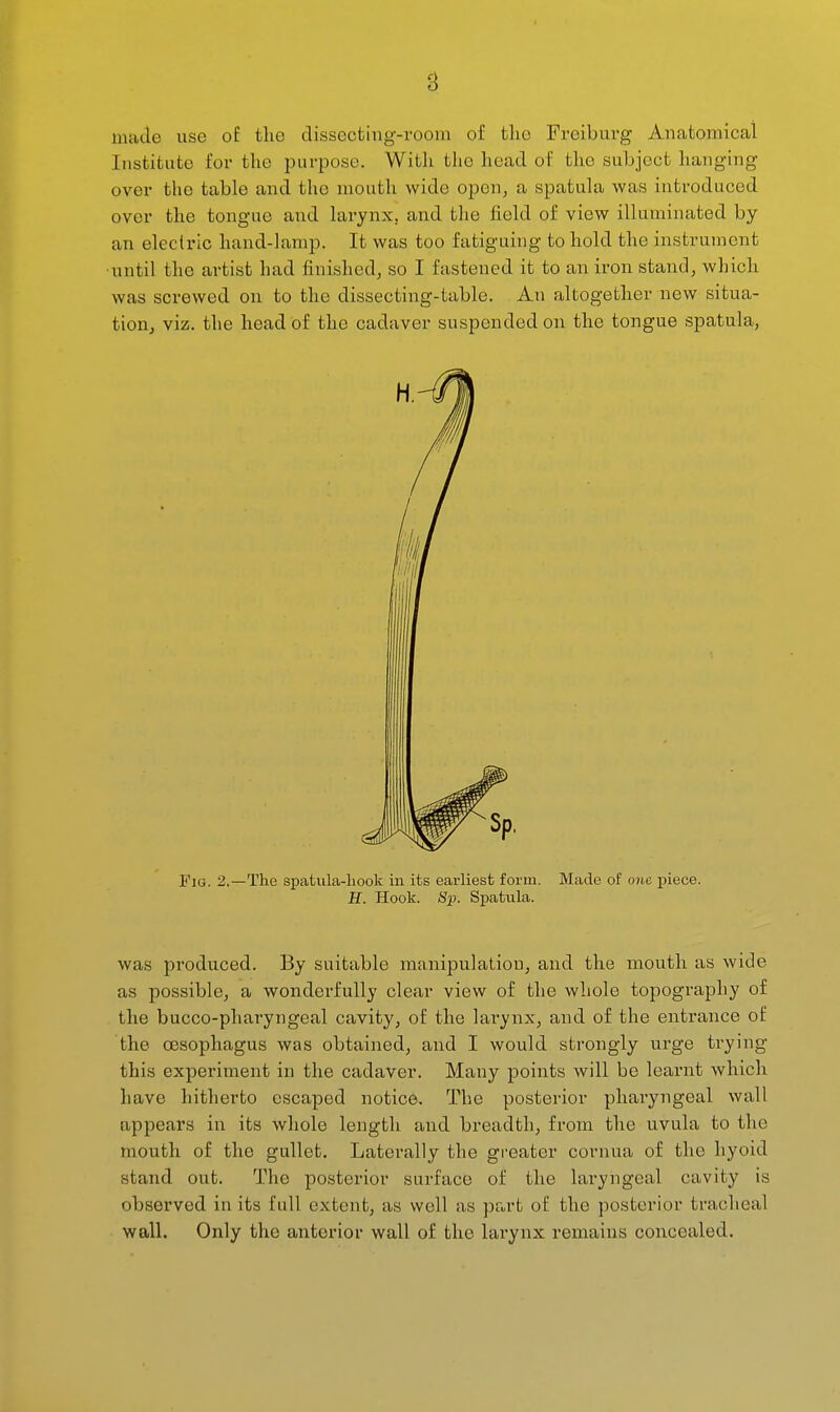 made use of tlie dissecting-room of the Freiburg Anatomical Institute for the purpose. Witli the head of the subject hanging over the table and the mouth wide open, a spatula was introduced over the tongue and larynx, and the field of view illuminated by an electric hand-lamp. It was too fatiguing to hold the instrument •until the artist had finished, so I fastened it to an iron stand, which was screwed on to the dissecting-table. An altogether new situa- tion, viz. the head of the cadaver suspended on the tongue spatula. Fig. 2.—The spatula-liook in its earliest form. Made of one piece. H. Hook. Sp. Spatula. was produced. By suitable manipulation, and the mouth as wide as possible, a wonderfully clear view of the whole topography of the bucco-pharyngeal cavity, of the lai-ynx, and of the entrance of the oesophagus was obtained, and I would strongly urge trying this experiment in the cadaver. Many points will be learnt which have hitherto escaped notice. The posterior pharyngeal wall appears in its whole length and breadth, from the uvula to the mouth of the gullet. Laterally the greater cornua of the hyoid stand out. The posterior surface of the laryngeal cavity is observed in its full extent, as well flS Pet rt of the posterior tracheal wall. Only the anterior wall of the larynx remains concealed.