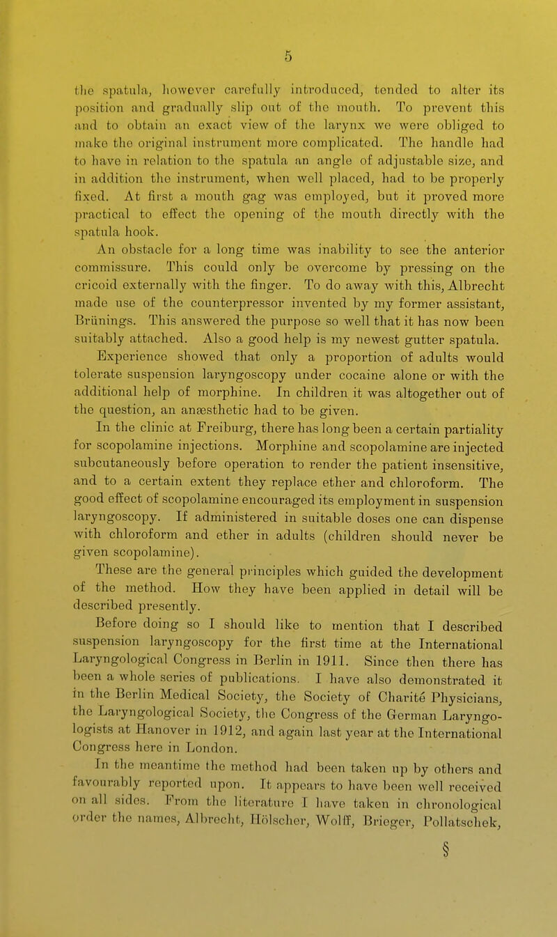 tlie spa.tulaj however cavefuUy introduced^ tended to alter its position and gi\idnally slip ont of the mouth. To prevent this and to obtain an exact view of the larynx we were obliged to make the original instrument more complicated. The handle had to have in relation to the sp.atula an angle of adjustable sizOj and in addition the instrument, when well placed, had to be properly fixed. At first a mouth gag was employed, but it proved more pi*actical to effect the opening of the mouth directly with the spatula hook. An obstacle for a long time was inability to see the anterior commissure. This could only be overcome by pressing on the cricoid externally with the finger. To do away Avith this, Albrecht made use of the counterpressor invented by my former assistant, Briinings. This answered the purpose so well that it has now been suitably attached. Also a good help is my newest gutter spatula. Expei-ience showed that only a proportion of adults would tolerate suspension laryngoscopy under cocaine alone or with the additional help of morphine. In children it was altogether out of the question, an antesthetic had to be given. In the clinic at Freiburg, there has long been a certain partiality for scopolamine injections. Morphine and scopolamine are injected subcutaneously before operation to render the patient insensitive, and to a certain extent they replace ether and chloroform. The good effect of scopolamine encouraged its employment in suspension laryngoscopy. If administered in suitable doses one can dispense with chloroform and ether in adults (children should never be given scopolamine). These are the general principles which guided the development of the method. How they have been applied in detail will be described presently. Before doing so I should like to mention that I described suspension laryngoscopy for the first time at the International Laryngological Congress in Berlin in 1911. Since then there has been a whole series of publications. I have also demonstrated it in the Berlin Medical Society, the Society of Charite Physicians, the Laryngological Society, tlie Congress of the German Laryngo- logists at Hanover in 1912, and again last year at the International Congress here in London. In the meantime the method had been taken up by others and favourably reported upon. It appears to have been well received on all sides. From the literature I have taken in chronological order the names, Albrecht, Holscher, Wolff, Brieger, Pollatschek, §