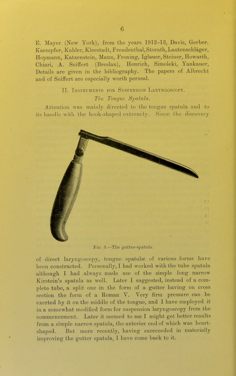 E. Mayer (New York), from the years 1912-13, Davis, Gerber. Kaempfer, Kaliler, Kleestadfc, Fi'oudentlial,Storath,Lautensclilager, Hopmann, Katzenstein, Mann, Froning, Iglauei-, Steiner, Howarth, Chiari, A. Seiffert (Breslau), Henrich, Simoleki, Yankauer, Details are given in the bibliography. The papers of Albrecht and of Seiffert are especially worth perusal. II. Instruments for Suspension Laryngoscopy. Tlie Tongue Spatula. Attention was mainly directed to the tongue spatula and to its handle with the hook-shaped extromit\\ Since tlic discovery Fia. 3.—The g-iitter-spatiila. of direct laryngoscopy, tongue spatulaB of various forms have been constructed. Personally, I had worked with the tube spatula although I had always made use of the simple long narrow Kirstein's spatula as well. Later I suggested, instead of a com- plete tube, a split one in the form of a gutter having on cross section the form of a Roman Y. Yery firm pressure can be exerted by it on the middle of the tongue, and I have employed it in a somewhat modified form for suspension laryngoscopy from the commencement. Later it seemed to me I might get better results from a simple narrow spatula, the anterior end of which was heart- shaped. But more recently, having succceeded in materially improving the gutter spatula, I have come back tp it.