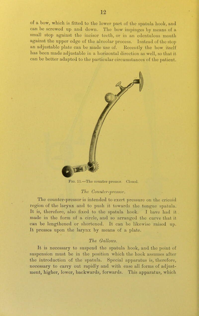 of a bow, which is fitted to the lower part of the spatula hook, and can be screwed up and down. The bow impinges by means of a small stop against the incisor teeth, or in an edentulous mouth against the upper edge of the alveolar process. Instead of the stop an adjustable plate can be made use of. Eeceutly the bow itself has been made adjustable in a horizontal direction as well, so that it can be better adapted to the particular circumstances of the patient. Pig. 11.—The counter-pressor. Closed. The Counter-pressor. The counter-pressor is intended to exert pressure on the cricoid region of the laiynx and to push it towards the tongue spatula. It is, therefore, also fixed to the spatula hook. I have had it made in the form of a circle, and so arranged the curve that it can be lengthened or shortened. It can be likewise raised up. It presses upon the larynx by means of a plate. The Gallows. It is necessary to suspend the spatula hook, and the point of suspension must be in the position which the hook assumes after the introduction of the spatula. Special apparatus is, therefore, necessary to carry out rapidly and with ease all forms of adjust- ment, higher, lower, backwards, forwards. This apparatus, which