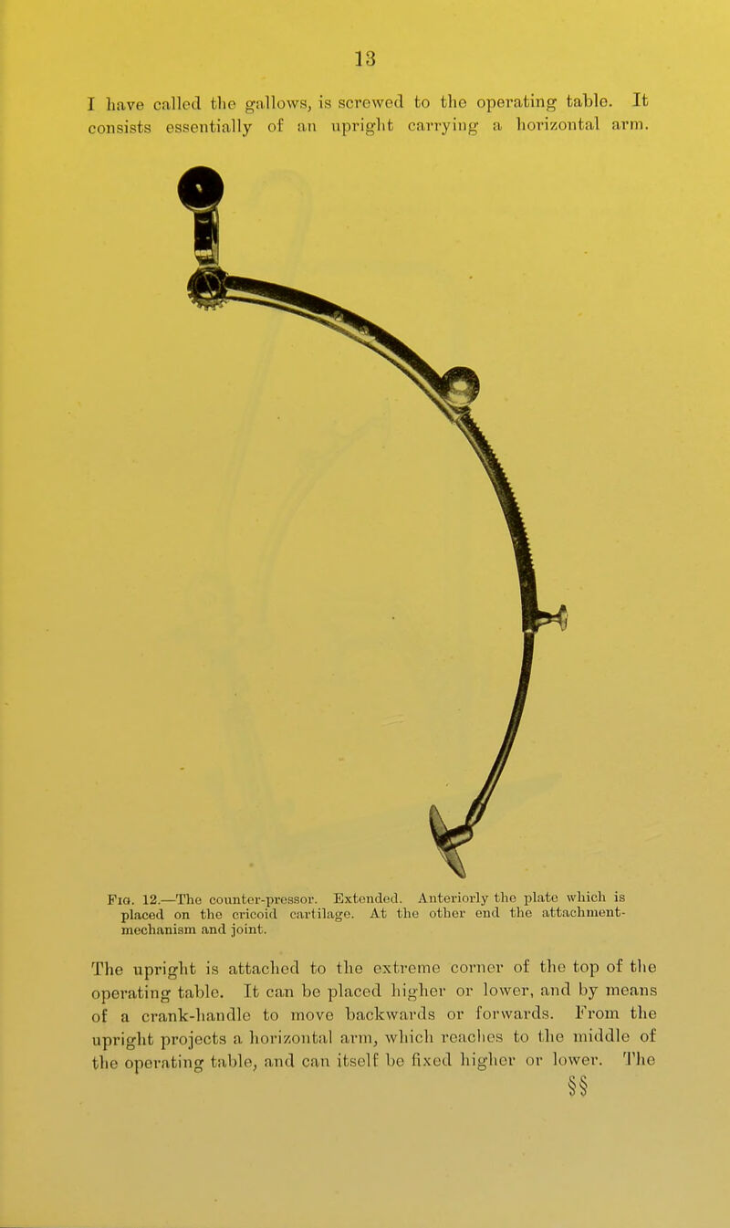 I have called the gallows, is screwed to the operating table. It consists essentially of an npright carrying a lioi'izontal ai'm. Fig. 12.—The counter-pressor. Extended. Anteriorly the plate which is placed on the cricoid cartilage. At the other end the attachment- mechanism and joint. The upright is attached to the extreme corner of the top of the operating table. It can be placed higher or lower, and by means of a crank-handle to move backwards or forwards. From the upright projects a horizontal a,vm, which readies to the middle of the operating table, and can itself be fixed higher or lower. The