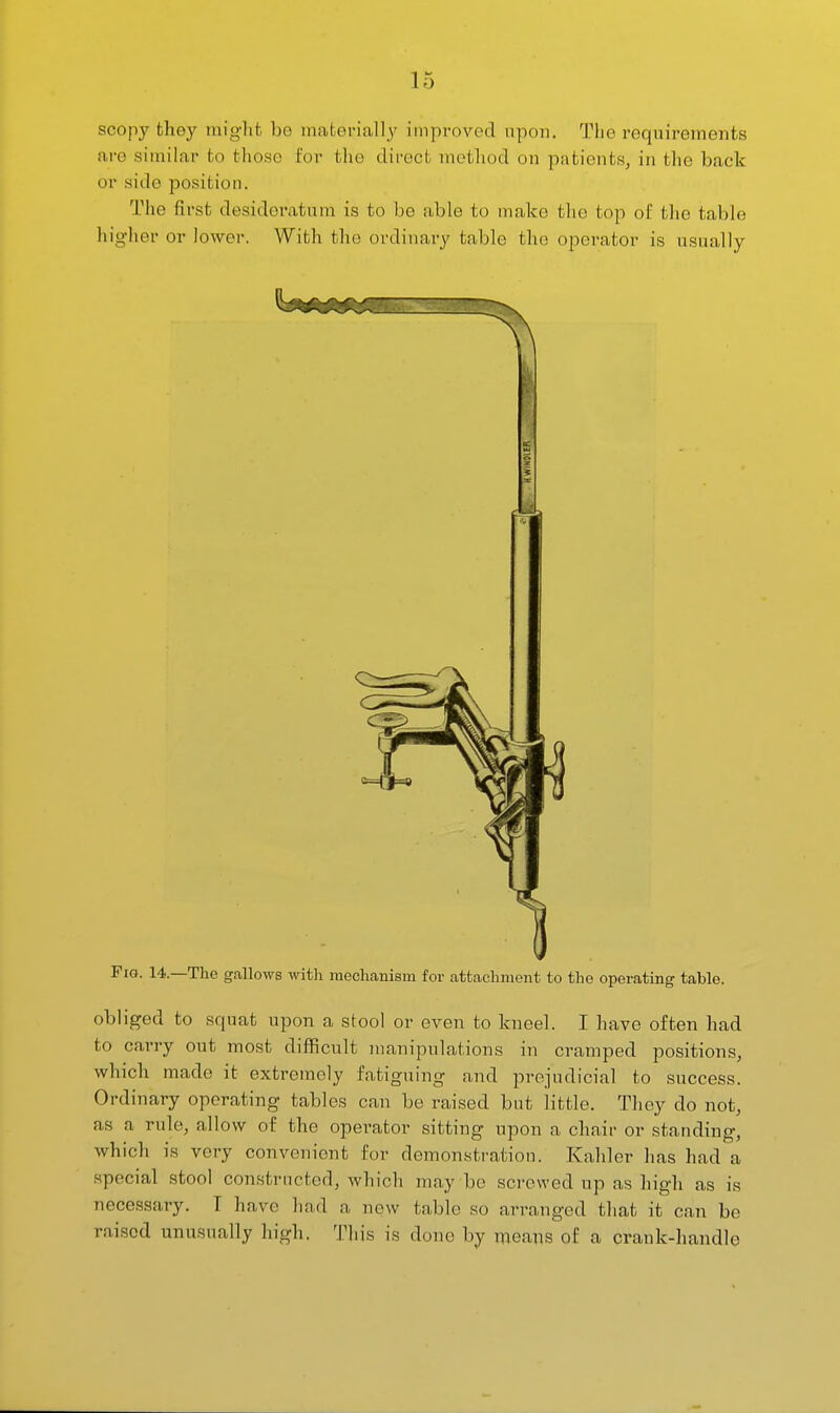scopy tlioy might be mafcorially improved upon. The requirements are similar to those for the dii-ect inetliod on patients, in tlie back or side position. The first desidei'atum is to be able to make tlio top of the table higher or lower. With the ordinary table the operator is usually Fig. 14.—The gallows with mechanism for attachment to the operating table. obliged to squat upon a stool or even to kneel. I have often had to carry out most difficult manipulations in cramped positions, which made it extremely fatiguing and prejudicial to success. Ordinary operating tables can be raised but little. They do not, as a rule, allow of the operator sitting upon a chair or standing, which is very convenient for demonstration. Kaliler has had a special stool constructed, which may be screwed up as high as is necessary. T have had a new table so arranged that it can be raised unusually high. This is done hj means of a crank-handle