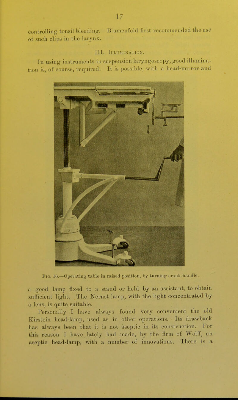 controlling tonsil bleeding. Blumenfeld first reconiinended the use' of such clips in the larynx. HI. Illumination. In using instruments in suspension laryngoscopy, good illumina- tion is, of course, required. It is possible, with a head-mirror and Fig. 16—Operating table in raised position, by turning crank-handle. a good lamp fixed to a stand or held by an assistant, to obtain sufHcicnt light. The Nernst lamp, with the light concentrated by a lens, is quite suitable. Personally I have always found very convenient the old Kirstein head-lamp, used as in other operations. Its drawback has always been that it is not aseptic in its construction. For this reason I have lately had made, by the firm of Wolff, an aseptic head-lamp, with a number of innovations. There is a