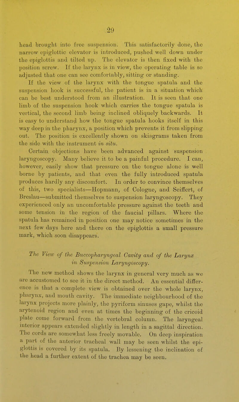 ^9 head brought into free snspensiou. This satisfactorily done, the narrow epiglottic elevator is introduced^ pushed well down under the epiglottis and tilted up. The elevator is then fixed with the position screw. If the larynx is in view, the operating table is so adjusted that one can see comfortably, sitting or standing. If the view of the larynx with the tongue spatula and the suspension hook is successful, the patient is in a situation which can be best understood from an illustration. It is seen that one limb of the suspension hook which carries the tongue spatula is vertical, the second limb being inclined obliquely backwards. It is easy to understand how the tongue spatula hooks itself in this way deep in the pharynx, a position which prevents it from slipping out. The position is excellently shown on skiagrams taken from the side with the instrument m situ. Certain objections have been advanced against suspension laryngoscopy. Many believe it to be a painful procedure. I can, however, easily show that pressure on the tongue alone is well borne by patients, and that even the fully introduced spatula produces hardly any discomfort. In order to convince themselves of this, two specialists—Hopmann, of Cologne, and Seiffert, of Breslau—submitted themselves to suspension laryngoscopy. They experienced only an uncomfortable pressure against the teeth and some tension in the region of the faucial pillars. Where the spatula has remained in position one may notice sometimes in the next few days here and there on the epiglottis a small pressure mark, which soon disappears. The View of the Buccopharyngeal Cavity and of the Larynx in Suspension Laryngoscopy. The new method shows the larynx in general very much as we are accustomed to see it in the direct method. An essential differ- ence is that a complete view is obtained over the whole larynx, pharynx, and mouth cavity. 'J'he immediate neighbourhood of the larynx projects more plainly, the pyriform sinuses gape, whilst the arytenoid region and even at times the beginning of the cricoid plate come forward from the vertebral column. The laryngeal interior appears extended slightly in length in a sagittal direction. The cords are somewhat less freely movable. On deep inspiration a part of the anterior tracheal wall may be seen whilst the epi- glottis is covered by its spatula. By lessening the inclination of the head a further extent of the trachea may be seen.
