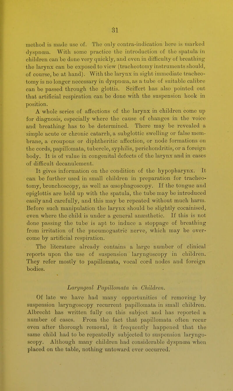 method is made use of. The only contra-indication here is marked dyspnoea. With some practice the introduction of tlie spatula in children can be done very quickly, and even in difficulty of breathing the larynx can be exposed to view (tracheotomy instruments should, of course, be at hand). With the larynx in sight immediate tracheo- tomy is no longer necessary in dyspnoea, as a tube of suitable calibre can be passed through the glottis. Seiffert has also pointed out that artificial respiration can bo done with the suspension hook in position. A whole series of affections of the larynx in children come up for diagnosis, especially where the cause of changes in the voice and breathing has to be determined. There may be revealed a simple acute or chronic catarrh, a subglottic swelling or false mem- brane, a ci-oupous or diphtheritic affection, or node formations on the cords, papillomata, tubercle, syphilis, perichondritis, or a foreign body. It is of value in congenital defects of the larynx and in cases of difficult decanulement. It gives information on the condition of the hypopharynx. It can be further used in small children in preparation for tracheo- tomy, bronchoscopy, as well as oesophagoscopy. If the tongue and epiglottis are held up with the spatula, the tube may be introduced easily and carefully, and this may be repeated without much harm. Before such manipulation the larynx should be slightly cocainised, even where the child is under a general anassthetic. If this is not done passing the tube is apt to induce a stoppage of breathing from irritation of the pneumogastric nerve, which may be over- come by artificial respiration. The literature already contains a large number of clinical reports upon the use of suspension laryngoscopy in children. They refer mostly to papillomata, vocal cord nodes and foreign bodies. Laryngeal Papillomata in Children. Of late we have had many opportunities of removing by suspension laryngoscopy recurrent papillomata in small children. Albrecht has written fully on this subject and has reported a number of cases. From the fact that papillomata often I'ecur even after thorough removal, it frequently happened that the same child had to be repeatedly subjected to suspension laryngo- scopy. Although many children had considerable dyspnoea when placed on the table, nothing untoward ever occurred.