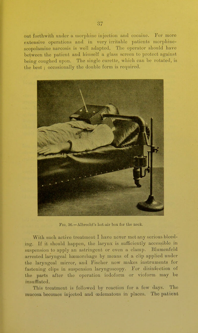 out forfchvvifcli under a luovpliine injection and cocaine. Foi* more extensive operations and in very irritable patients niorphine- scopolaniine narcosis is well adapted. The operator should have between the patient and liiniself a glass screen to protect against being coughed upon. The single curette^ which can be rotated, is the best ; occiisionally the double form is required. Fig. 36.—Albrecht's hot-air box for the neck. With such active treatment I have never met any serious bleed- ing. If it should happen, the larynx is sufficiently accessible in suspension to apply an astringent or even a clamp. Blumenfeld arrested laryngeal ha3morrliage by means of a clip applied under the laryngeal mirror, and Fischer now makes instruments for fastening clips in suspension laryngoscopy. For disinfection of the parts after the operation iodoform or vioform may be insufflated. This treatment is followed by reaction for a few days. The mucosa becomes injected and oodematous in places. The patient