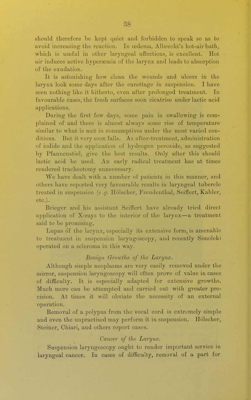 ^8 should tliei'efoi'e be kept quiet and forbidden to speak so as to avoid increasing the reaction. In oedema^ Albrecht's hot-air bath, Avhich is useful in other laryngeal affections, is excellent. Hot air induces active liyperasmia of the larynx and leads to absorption of the exudation. It is astonishing how clean the wounds and ulcers in the larynx look some days after the curettage in suspension. I have seen nothing like it hitherto, even after prolonged treatment. In favourable cases, the fresh surfaces soon cicatrise under lactic acid applications. During the first few days, some pain in swallowing is com- plained of and there is almost always some rise of temperature similar to what is met in consumptives under the most varied con- ditions. But it very soon falls. As after-treatment, administi'ation of iodide and the application of hydrogen peroxide, as suggested by Pfannenstiel, give the best results. Only after this should lactic acid be used. An early radical treatment has at times rendered tracheotomy unnecessary. We have dealt with a number of patients in this manner, and others have repoi-ted very favourable results in laryngeal tubercle treated in suspension (e .g. Holscher, Freudentlial, Seiffert, Kahlei', etc.). Brieger and his assistaiit Seiffert have already tried direct application of X-rays to the interior of the larynx—a treatment said to be pi-omising. Lupus of the larynx, especially its extensive form, is amenable to treatment in suspension laryngoscopy, and recently Simoleki operated on a sclei'oma in this way. Benign Growths of the Larynx. Although simple neoplasms are very easily removed under the mirror, suspension laryngoscopy will often prove of value in cases of difficulty. It is especially adapted for extensive growths. Much more can be attempted and carried out with greater pre- cision. At times it will obviate the necessity of an external operation. Eemoval of a polypus from the vocal cord is extremely simple and even the unpractised may perform it in suspension. Holscher, Steiner, Ohiari, and others report cases. Cancer of the Larynx. Suspension laryngoscopy ought to render important service in laryngeal cancer. In cases of difficulty, removal of a part for