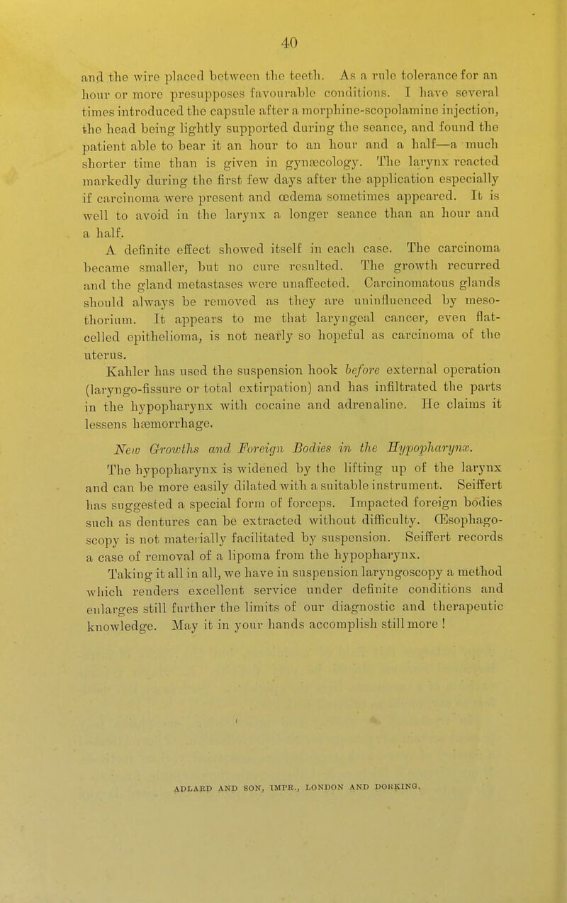 and the wire placed between the teeth. As a rule tolerance for an hour or moi'e presupposes favourable conditions. I have several times introduced the capsule after a morphine-scopolamine injection, the head being lightly supported during the seance, and found the patient able to bear it an hour to an hour and a half—a much shorter time than is given in gyneccology. The larynx reacted markedly during the first few days after the application especially if carcinoma were present and cedema sometimes appeared. It is well to avoid in the larynx a longer seance than an hour and a half. A definite eflrect showed itself in each case. The carcinoma became smaller, but no cure resulted. The growth recurred and the gland metastases were unaffected. Carcinomatous glands should always be removed as they are uninfluenced by meso- thorium. It appears to me that laryngeal cancer, even flat- celled epithelioma, is not nearly so hopeful as cai-cinoma of the uterus. Kahler has used the suspension hook hefore external operation (laryngo-fissure or total extirpation) and has infiltrated the parts in the hypophai-ynx with cocaine and adrenaline. He claims it lessens hasmorrhage. New Growths and Foreign Bodies in the Eypopharynx. The hypophai-ynx is widened by the lifting up of the larynx and can be more easily dilated with a suitable insti'ument. Seiffei*t has suggested a special form of forceps. Impacted foreign bodies such as dentures can be extracted without difficulty. CEsophago- scopy is not mateiially facilitated by suspension. Seitfert records a case of removal of a lipoma from the hypopharynx. Taking it all in all, we have in suspension lai-yngoscopy a method which renders excellent seiwice under definite conditions and enlarges still further the limits of our diagnostic and therapeutic knowledge. May it in your hands accomplish still more ! ADLABD AND SON, TMPR., LONDON AND DOHKINO.