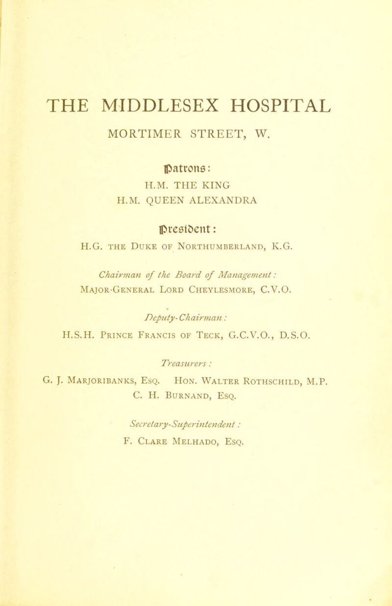 THE MIDDLESEX HOSPITAL MORTIMER STREET, W. Ipatrons: H.M. THE KING H.M. QUEEN ALEXANDRA lpre8i&ent: H.G. THE Duke of Northumberland, K.G. Chairman of the Board of Management: Major-General Lord Cheylesmore, C.V.O. Deputy-Chairman: H.S.H. Prince Francis of Teck, G.C.V.O., D.S.O. Treasurers: G. J. Marjoribanks, Esq. Hon. Walter Rothschild, M.P. C. H. Burnand, Esq. Secretary-Superintendent: F. Clare Melhado, Esq.