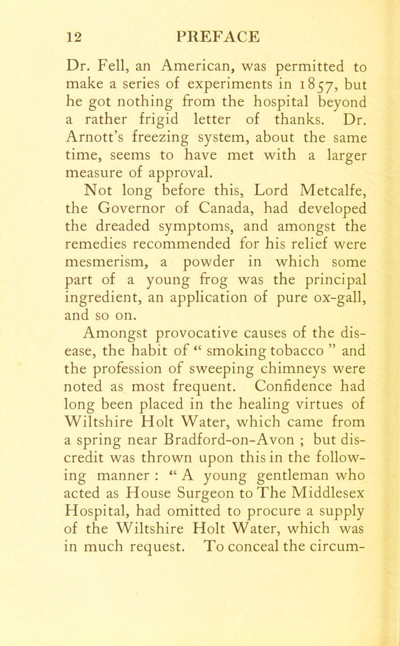 Dr. Fell, an American, was permitted to make a series of experiments in 1857, but he got nothing from the hospital beyond a rather frigid letter of thanks. Dr. Arnott’s freezing system, about the same time, seems to have met with a larger measure of approval. Not long before this. Lord Metcalfe, the Governor of Canada, had developed the dreaded symptoms, and amongst the remedies recommended for his relief were mesmerism, a powder in which some part of a young frog was the principal ingredient, an application of pure ox-gall, and so on. Amongst provocative causes of the dis- ease, the habit of “ smoking tobacco ” and the profession of sweeping chimneys were noted as most frequent. Confidence had long been placed in the healing virtues of Wiltshire Holt Water, which came from a spring near Bradford-on-Avon ; but dis- credit was thrown upon this in the follow- ing manner : “ A young gentleman who acted as House Surgeon to The Middlesex Hospital, had omitted to procure a supply of the Wiltshire Holt Water, which was in much request. To conceal the circum-