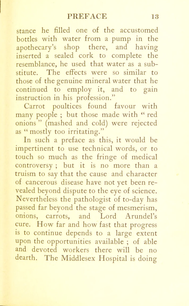 stance he filled one of the accustomed bottles with water from a pump in the apothecary’s shop there, and having inserted a sealed cork to complete the resemblance, he used that water as a sub- stitute. The effects were so similar to those of the genuine mineral water that he continued to employ it, and to gain instruction in his profession.” Carrot poultices found favour with many people ; but those made with “ red onions ” (mashed and cold) were rejected as “ mostly too irritating.” In such a preface as this, it would be impertinent to use technical words, or to touch so much as the fringe of medical controversy ; but it is no more than a truism to say that the cause and character of cancerous disease have not yet been re- vealed beyond dispute to the eye of science. Nevertheless the pathologist of to-day has passed far beyond the stage of mesmerism, onions, carrots, and Lord Arundel’s cure. H ow far and how fast that progress is to continue depends to a large extent upon the opportunities available ; of able and devoted workers there will be no dearth. The Middlesex Hospital is doing
