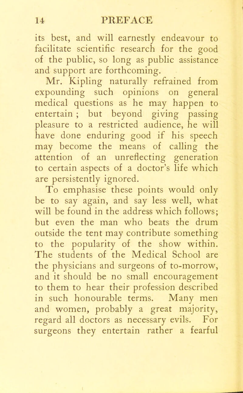 its best, and will earnestly endeavour to facilitate scientific research for the good of the public, so long as public assistance and support are forthcoming. Mr. Kipling naturally refrained from expounding such opinions on general medical questions as he may happen to entertain ; but beyond giving passing pleasure to a restricted audience, he will have done enduring good if his speech may become the means of calling the attention of an unreflecting generation to certain aspects of a doctor’s life which are persistently ignored. To emphasise these points would only be to say again, and say less well, what will be found in the address which follows; but even the man who beats the drum outside the tent may contribute something to the popularity of the show within. The students of the Medical School are the physicians and surgeons of to-morrow, and it should be no small encouragement to them to hear their profession described in such honourable terms. Many men and women, probably a great majority, regard all doctors as necessary evils. For surgeons they entertain rather a fearful