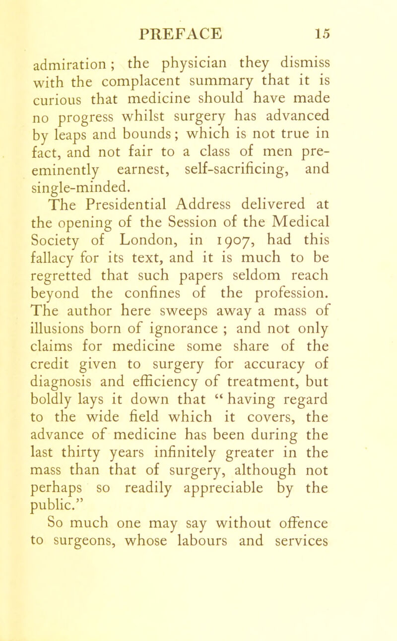 admiration; the physician they dismiss with the complacent summary that it is curious that medicine should have made no progress whilst surgery has advanced by leaps and bounds; which is not true in fact, and not fair to a class of men pre- eminently earnest, self-sacrificing, and single-minded. The Presidential Address delivered at the opening of the Session of the Medical Society of London, in 1907, had this fallacy for its text, and it is much to be regretted that such papers seldom reach beyond the confines of the profession. The author here sweeps away a mass of illusions born of ignorance ; and not only claims for medicine some share of the credit given to surgery for accuracy of diagnosis and efficiency of treatment, but boldly lays it down that “ having regard to the wide field which it covers, the advance of medicine has been during the last thirty years infinitely greater in the mass than that of surgery, although not perhaps so readily appreciable by the public.” So much one may say without offence to surgeons, whose labours and services