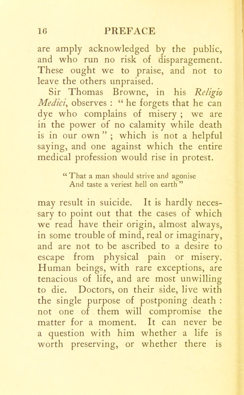 are amply acknowledged by the public, and who run no risk of disparagement. These ought we to praise, and not to leave the others unpraised. Sir Thomas Browne, in his Religio Medici^ observes : “ he forgets that he can dye who complains of misery ; we are in the power of no calamity while death is in our own ” ; which is not a helpful saying, and one against which the entire medical profession would rise in protest. “ That a man should strive and agonise And taste a veriest hell on earth ” may result in suicide. It is hardly neces- sary to point out that the cases of which we read have their origin, almost always, in some trouble of mind, real or imaginary, and are not to be ascribed to a desire to escape from physical pain or misery. Human beings, with rare exceptions, are tenacious of life, and are most unwilling to die. Doctors, on their side, live with the single purpose of postponing death : not one of them will compromise the matter for a moment. It can never be a question with him whether a life is worth preserving, or whether there is