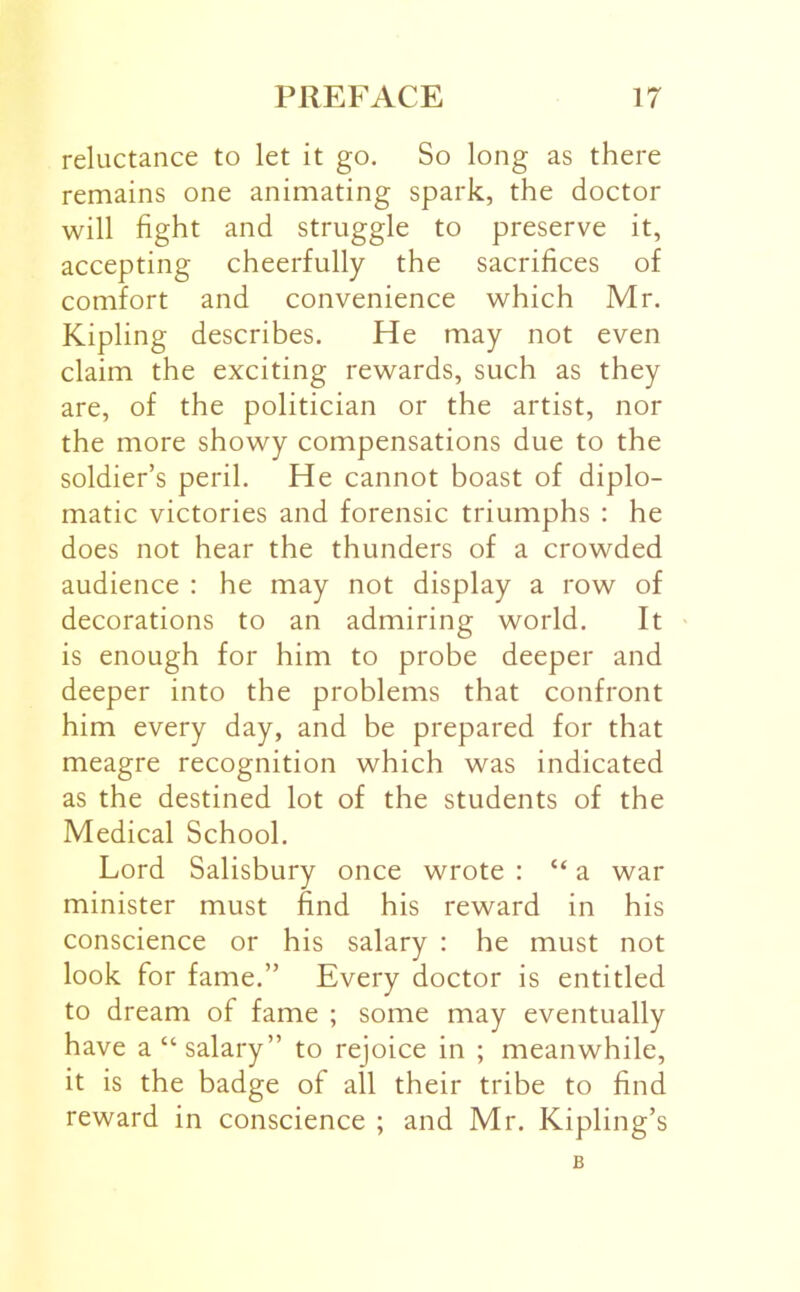 reluctance to let it go. So long as there remains one animating spark, the doctor will fight and struggle to preserve it, accepting cheerfully the sacrifices of comfort and convenience which Mr. Kipling describes. He may not even claim the exciting rewards, such as they are, of the politician or the artist, nor the more showy compensations due to the soldier’s peril. He cannot boast of diplo- matic victories and forensic triumphs : he does not hear the thunders of a crowded audience : he may not display a row of decorations to an admiring world. It is enough for him to probe deeper and deeper into the problems that confront him every day, and be prepared for that meagre recognition which was indicated as the destined lot of the students of the Medical School. Lord Salisbury once wrote : “ a war minister must find his reward in his conscience or his salary : he must not look for fame.” Every doctor is entitled to dream of fame ; some may eventually have a “salary” to rejoice in ; meanwhile, it is the badge of all their tribe to find reward in conscience ; and Mr. Kipling’s B