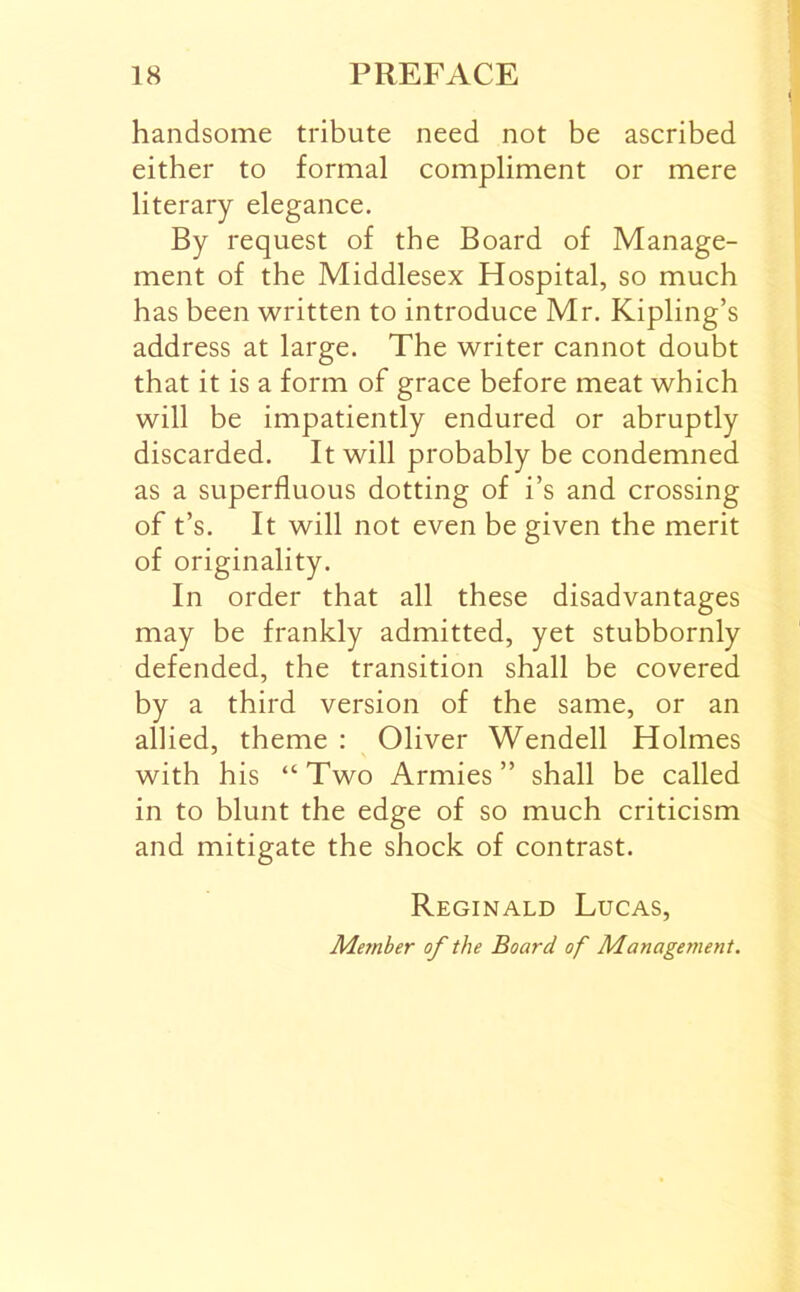 handsome tribute need not be ascribed either to formal compliment or mere literary elegance. By request of the Board of Manage- ment of the Middlesex Hospital, so much has been written to introduce Mr. Kipling’s address at large. The writer cannot doubt that it is a form of grace before meat which will be impatiently endured or abruptly discarded. It will probably be condemned as a superfluous dotting of i’s and crossing of t’s. It will not even be given the merit of originality. In order that all these disadvantages may be frankly admitted, yet stubbornly defended, the transition shall be covered by a third version of the same, or an allied, theme : Oliver Wendell Holmes with his “Two Armies” shall be called in to blunt the edge of so much criticism and mitigate the shock of contrast. Reginald Lucas, Member of the Board of Management.