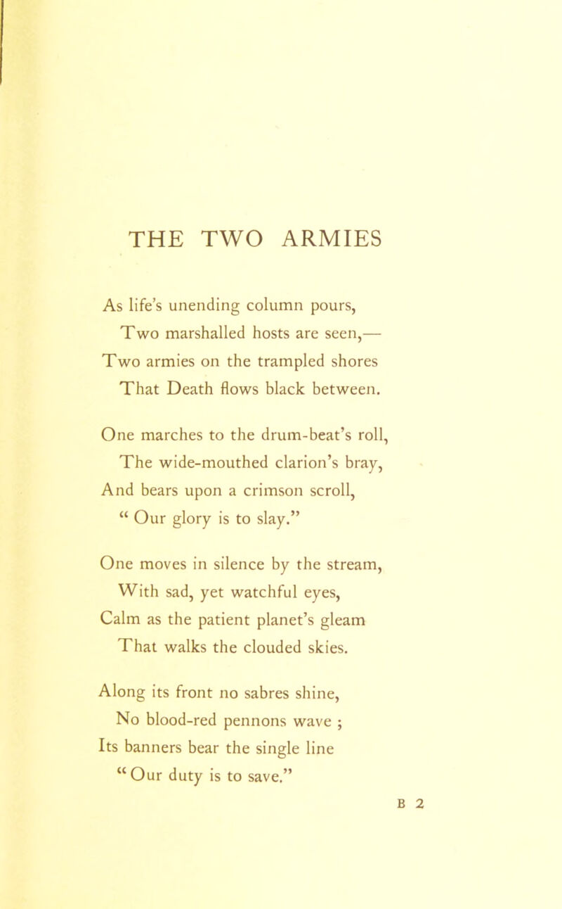 As life’s unending column pours, Two marshalled hosts are seen,— Two armies on the trampled shores That Death flows black between. One marches to the drum-beat’s roll, The wide-mouthed clarion’s bray. And bears upon a crimson scroll, “ Our glory is to slay.” One moves in silence by the stream. With sad, yet watchful eyes. Calm as the patient planet’s gleam That walks the clouded skies. Along its front no sabres shine. No blood-red pennons wave ; Its banners bear the single line “Our duty is to save.” B 2