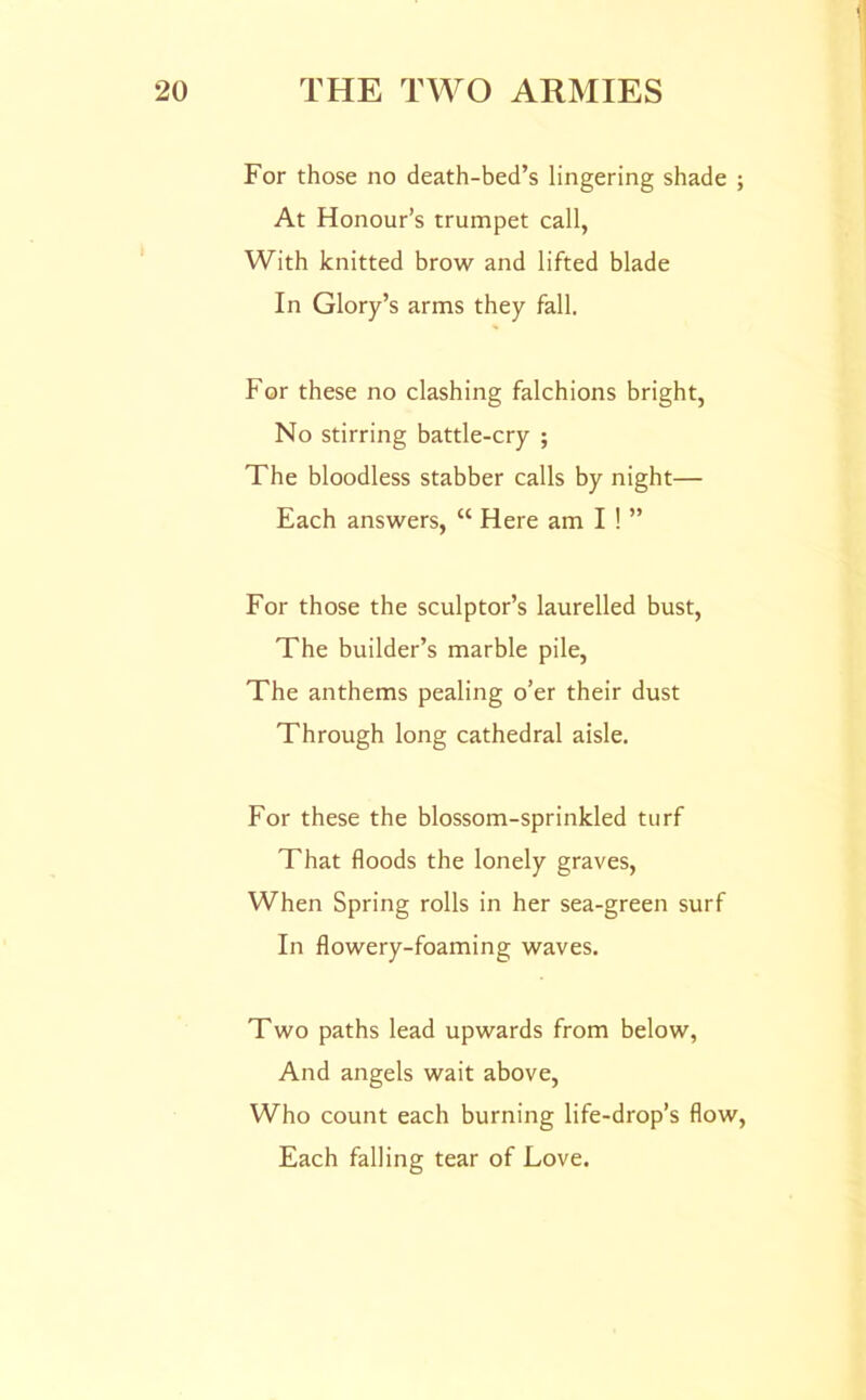 For those no death-bed’s lingering shade ; At Honour’s trumpet call, With knitted brow and lifted blade In Glory’s arms they fall. For these no clashing falchions bright, No stirring battle-cry ; The bloodless stabber calls by night— Each answers, “ Here am I ! ” For those the sculptor’s laurelled bust. The builder’s marble pile, The anthems pealing o’er their dust Through long cathedral aisle. For these the blossom-sprinkled turf That floods the lonely graves. When Spring rolls in her sea-green surf In flowery-foaming waves. Two paths lead upwards from below. And angels wait above, Who count each burning life-drop’s flow. Each falling tear of Love.