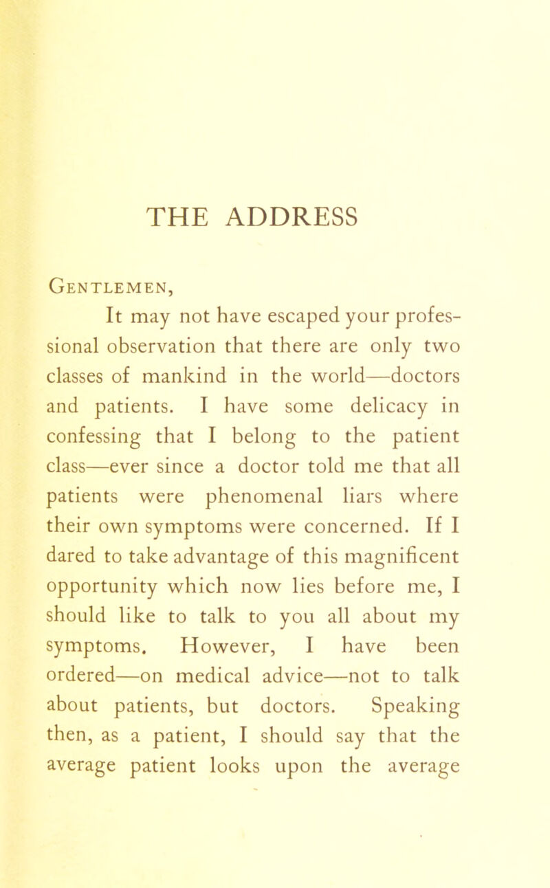 THE ADDRESS Gentlemen, It may not have escaped your profes- sional observation that there are only two classes of mankind in the world—doctors and patients. I have some delicacy in confessing that I belong to the patient class—ever since a doctor told me that all patients were phenomenal liars where their own symptoms were concerned. If I dared to take advantage of this magnificent opportunity which now lies before me, I should like to talk to you all about my symptoms. However, I have been ordered—on medical advice—not to talk about patients, but doctors. Speaking then, as a patient, I should say that the average patient looks upon the average