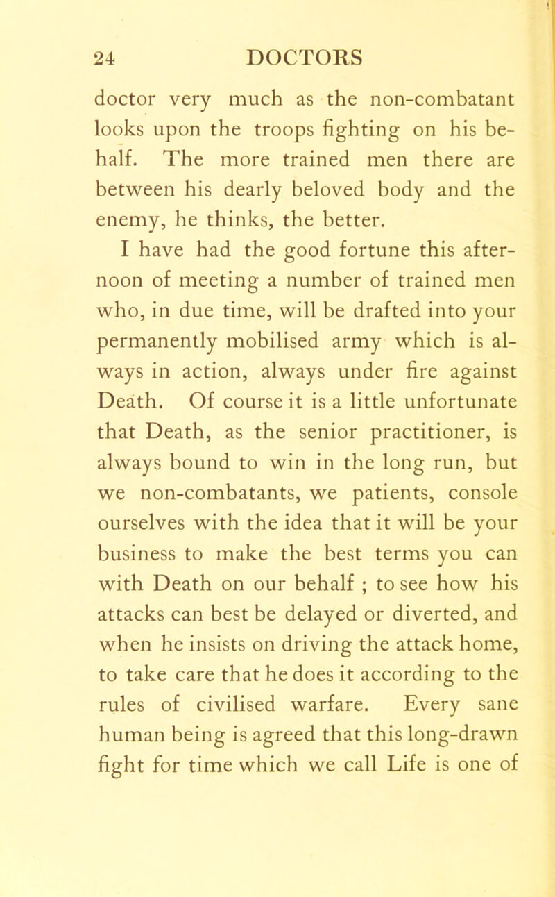 doctor very much as the non-combatant looks upon the troops fighting on his be- half. The more trained men there are between his dearly beloved body and the enemy, he thinks, the better. I have had the good fortune this after- noon of meeting a number of trained men who, in due time, will be drafted into your permanently mobilised army which is al- ways in action, always under fire against Death. Of course it is a little unfortunate that Death, as the senior practitioner, is always bound to win in the long run, but we non-combatants, we patients, console ourselves with the idea that it will be your business to make the best terms you can with Death on our behalf ; to see how his attacks can best be delayed or diverted, and when he insists on driving the attack home, to take care that he does it according to the rules of civilised warfare. Every sane human being is agreed that this long-drawn fight for time which we call Life is one of