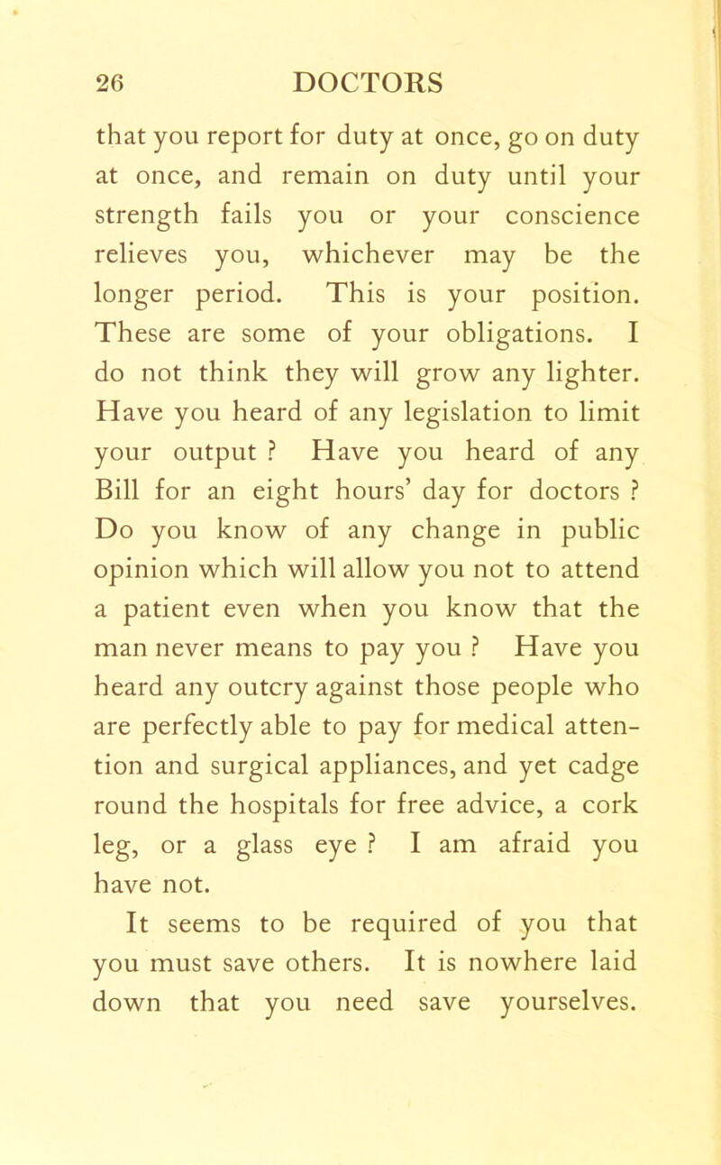 that you report for duty at once, go on duty at once, and remain on duty until your strength fails you or your conscience relieves you, whichever may be the longer period. This is your position. These are some of your obligations. I do not think they will grow any lighter. Have you heard of any legislation to limit your output ? Have you heard of any Bill for an eight hours’ day for doctors Do you know of any change in public opinion which will allow you not to attend a patient even when you know that the man never means to pay you ? Have you heard any outcry against those people who are perfectly able to pay for medical atten- tion and surgical appliances, and yet cadge round the hospitals for free advice, a cork leg, or a glass eye I am afraid you have not. It seems to be required of you that you must save others. It is nowhere laid down that you need save yourselves.