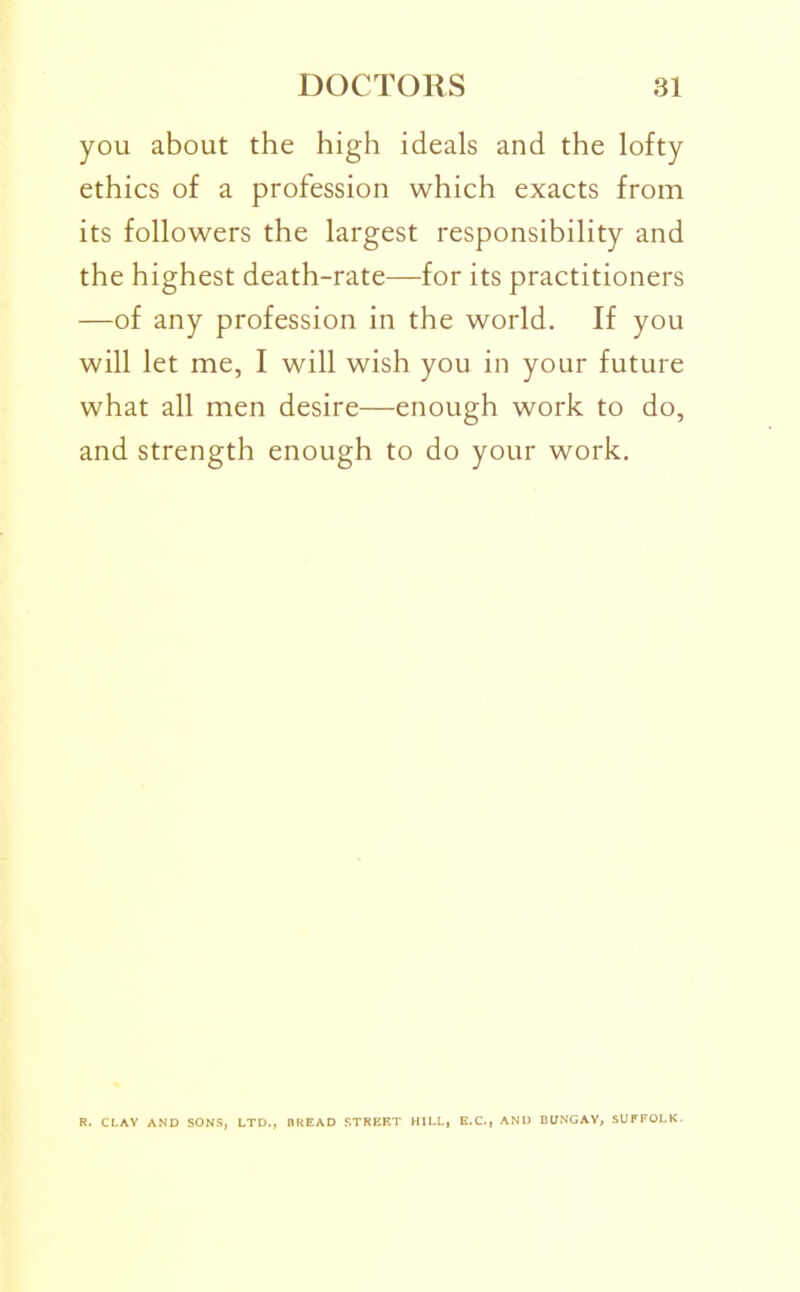 you about the high ideals and the lofty ethics of a profession which exacts from its followers the largest responsibility and the highest death-rate—for its practitioners —of any profession in the world. If you will let me, I will wish you in your future what all men desire—enough work to do, and strength enough to do your work. R. CLAV AND SONS, LTD., BREAD .STREET HILL, E.C., AND BUNGAY, SUFFOLK.