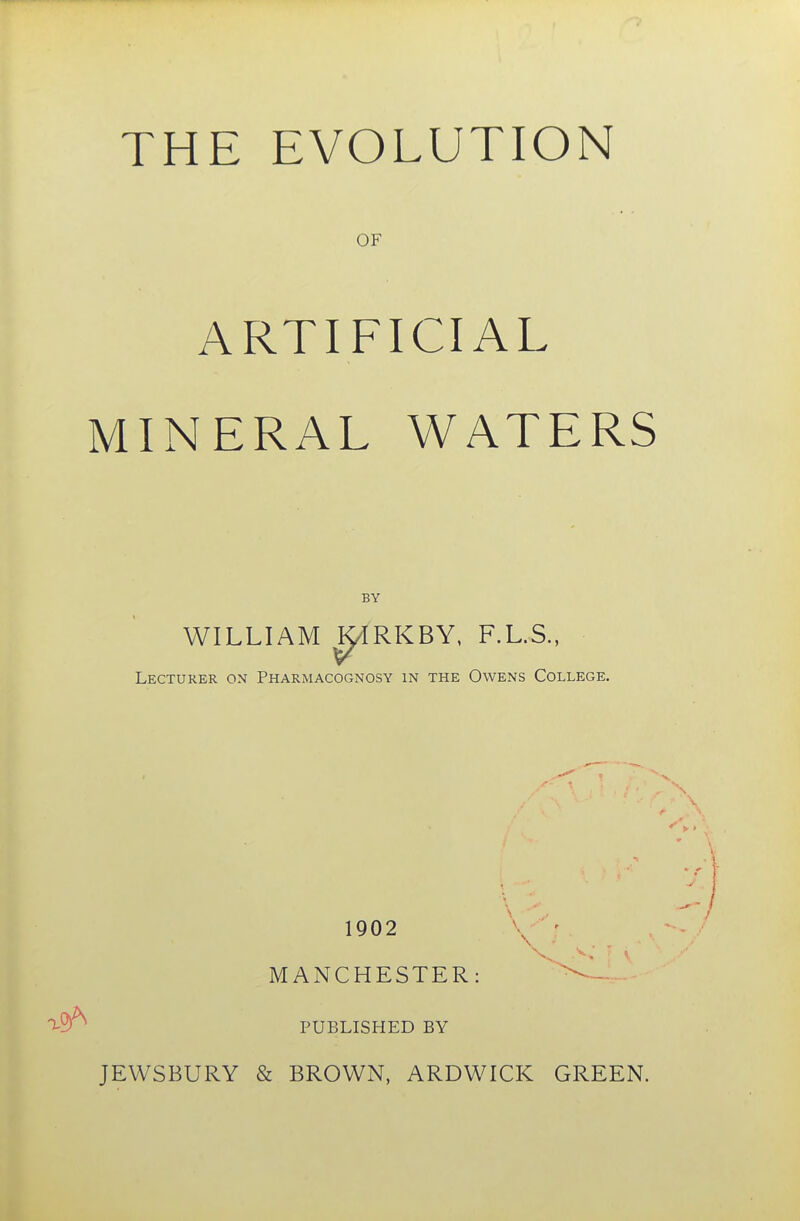 OF ARTIFICIAL MINERAL WATERS BY WILLIAM ^IRKBY, F.L.S., Lecturer on Pharmacognosy in the Owens College. 1902 A- ' MANCHESTER: ^ PUBLISHED BY JEWSBURY & BROWN, ARDWICK GREEN.