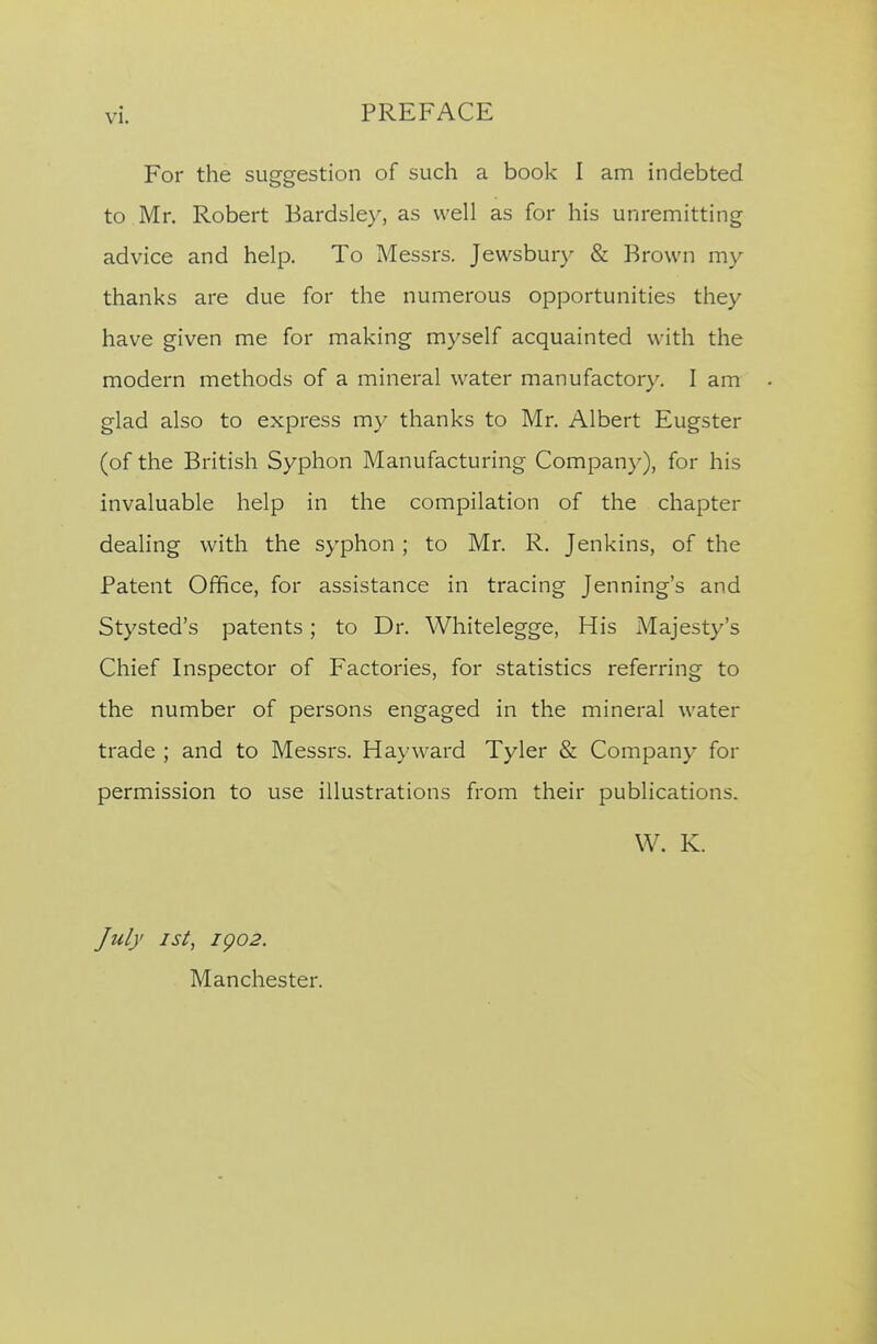 For the suggestion of such a book I am indebted to Mr. Robert Bardsley, as well as for his unremitting advice and help. To Messrs. Jewsbury & Brown my thanks are due for the numerous opportunities they have given me for making myself acquainted with the modern methods of a mineral water manufactory, I am glad also to express my thanks to Mr. Albert Eugster (of the British Syphon Manufacturing Company), for his invaluable help in the compilation of the chapter dealing with the syphon; to Mr. R. Jenkins, of the Patent Office, for assistance in tracing Jenning's and Stysted's patents; to Dr. Whitelegge, His Majesty's Chief Inspector of Factories, for statistics referring to the number of persons engaged in the mineral water trade ; and to Messrs. Hayward Tyler & Company for permission to use illustrations from their publications. W. K. July 1st, igo2. Manchester.