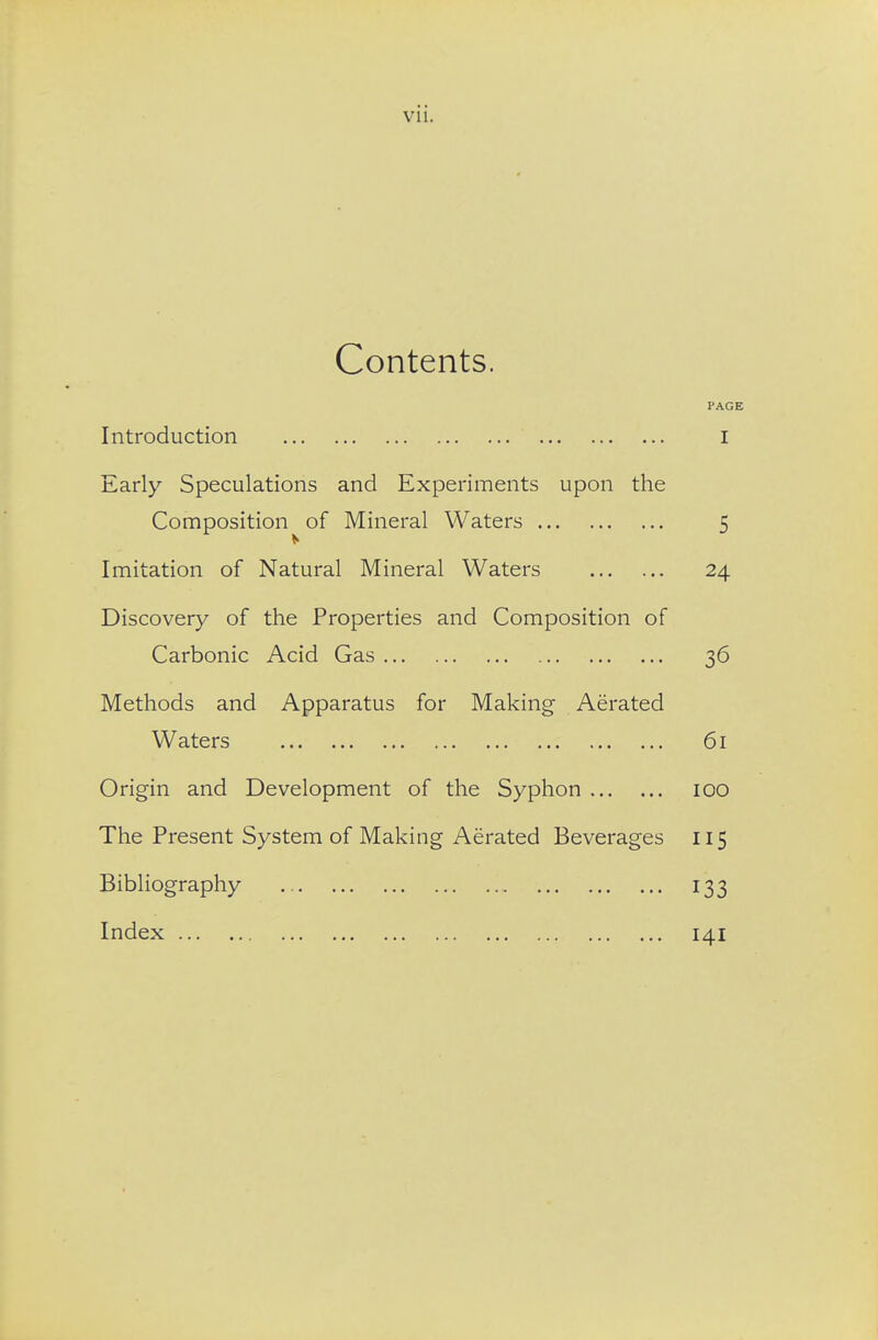 Contents. PAGE Introduction I Early Speculations and Experiments upon the Composition of Mineral Waters 5 Imitation of Natural Mineral Waters 24 Discovery of the Properties and Composition of Carbonic Acid Gas 36 Methods and Apparatus for Making Aerated Waters 61 Origin and Development of the Syphon 100 The Present System of Making Aerated Beverages 115 Bibliography 133 Index 141