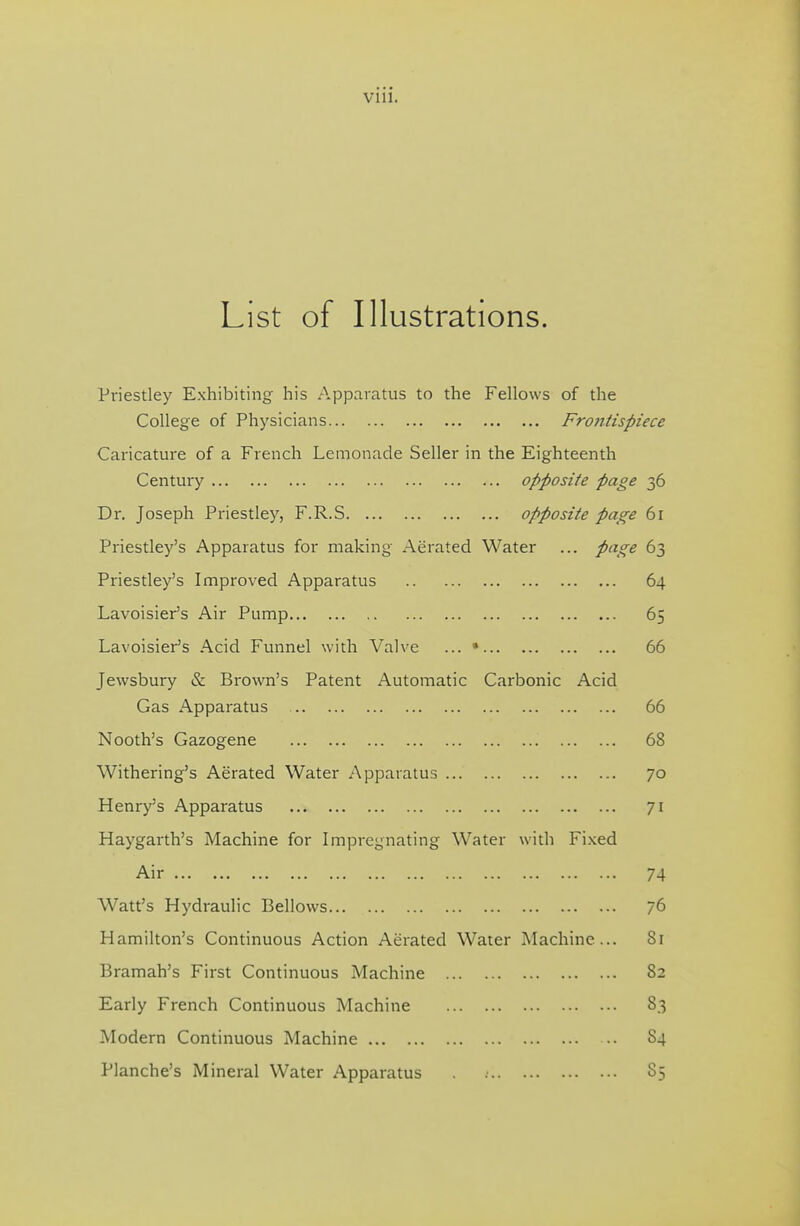 List of Illustrations. Priestley Exhibiting his App.iratus to the Fellows of the College of Physicians Frontispiece Caricature of a French Lemonade Seller in the Eighteenth Century opposite page 36 Dr. Joseph Priestley, F.R.S opposite page 61 Priestley's Apparatus for making Aerated Water ... page 63 Priestley's Improved Apparatus 64 Lavoisier's Air Pump 65 Lavoisier's Acid Funnel with Valve ... • 66 Jewsbury & Brown's Patent Automatic Carbonic Acid Gas Apparatus 66 Nooth's Gazogene 68 Withering's Aerated Water Apparatus 70 Henry's Apparatus 71 Haygarth's Machine for Impregnating Water with Fixed Air 74 Watt's Hydraulic Bellows 76 Hamilton's Continuous Action Aerated Water Machine... 8r Bramah's First Continuous Machine 82 Early French Continuous Machine 83 Modern Continuous Machine 84 Planche's Mineral Water Apparatus 85