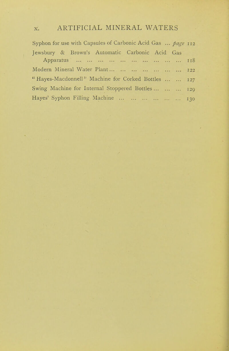 Syphon for use with Capsules of Carbonic Acid Gas ... pai^e 112 Jewsbury & Brown's Automatic Carbonic Acid Gas Apparatus 118 Modern Mineral Water Plant 122  Hayes-Macdonnell Machine for Corked Bottles 127 Swing Machine for Internal Stoppered Bottles 129 Hayes' Syphon Filling Machine 130