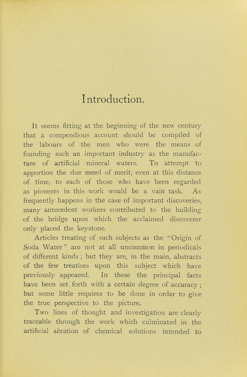 Introduction. It seems fitting at tlie beginning of the new century that a compendious account should be compiled of the labours of the men who were the means of founding such an important industry as the manufac- ture of artificial mineral waters. To attempt to apportion the due meed of merit, even at this distance of time, to each of those who have been regarded as pioneers in this work would be a vain task. As frequently happens in the case of important discoveries, many antecedent workers contributed to the building of the bridge upon which the acclaimed discoverer only placed the keystone. Articles treating of such subjects as the Origin of. Soda Water are not at all uncommon in periodicals of different kinds ; but they are, in the main, abstracts of the few treatises upon this subject which have previously appeared. In these the principal facts have been set forth with a certain degree of accuracy ; but some little requires to be done in order to give the true perspective to the picture. Two lines of thought and investigation are clearly traceable through the work which culminated in the artificial aeration of chemical solutions intended to